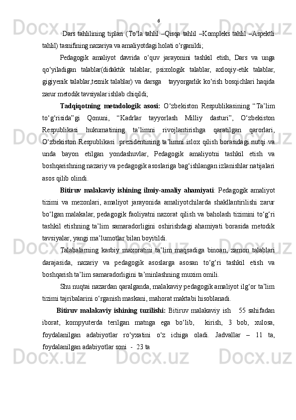 6
  Dars  tahlilining tiplari  (To‘la  tahlil   –Qisqa  tahlil  –Kompleks  tahlil  –Aspektli
tahlil) tasnifining nazariya va amaliyotdagi holati o‘rganildi;
Pedagogik   amaliyot   davrida   o‘quv   jarayonini   tashkil   etish,   Dars   va   unga
qo‘yiladigan   talablar(didaktik   talablar,   psixologik   talablar,   axloqiy-etik   talablar,
gigiyenik talablar,texnik talablar) va darsga     tayyorgarlik ko‘rish bosqichlari haqida
zarur metodik tavsiyalar ishlab chiqildi;  
Tadqiqotning   metadologik   asosi:   O‘zbekiston   Respublikasining   “Ta’lim
to‘g‘risida”gi   Qonuni,   “Kadrlar   tayyorlash   Milliy   dasturi”,   O‘zbekiston
Respublikasi   hukumatining   ta’limni   rivojlantirishga   qaratilgan   qarorlari,
O‘zbekiston Respublikasi    prezidentining ta’limni islox qilish borasidagi  nutqi va
unda   bayon   etilgan   yondashuvlar,   Pedagogik   amaliyotni   tashkil   etish   va
boshqarishning nazariy va pedagogik asoslariga bag‘ishlangan izlanishlar natijalari
asos qilib olindi. 
Bitiruv   malakaviy   ishining   ilmiy-amaliy   ahamiyati :   Pedagogik   amaliyot
tizimi   va   mezonlari,   amaliyot   jarayonida   amaliyotchilarda   shakllantirilishi   zarur
bo‘lgan malakalar, pedagogik faoliyatni nazorat qilish va baholash tizimini to‘g‘ri
tashkil   etishning   ta’lim   samaradorligini   oshirishdagi   ahamiyati   borasida   metodik
tavsiyalar, yangi ma’lumotlar bilan boyitildi.
Talabalarning   kasbiy   maxoratini   ta’lim   maqsadiga   binoan,   zamon   talablari
darajasida,   nazariy   va   pedagogik   asoslarga   asosan   to‘g‘ri   tashkil   etish   va
boshqarish ta’lim samaradorligini ta’minlashning muxim omili.
Shu nuqtai nazardan qaralganda, malakaviy pedagogik amaliyot ilg‘or ta’lim
tizimi tajribalarini o‘rganish maskani, mahorat maktabi hisoblanadi. 
Bitiruv   malakaviy   ishining   tuzilishi:   Bitiruv   malakaviy   ish       55   sahifadan
iborat,   kompyuterda   terilgan   matnga   ega   bo‘lib,     kirish,   3   bob,   xulosa,
foydalanilgan   adabiyotlar   ro‘yxatini   o‘z   ichiga   oladi.   Jadvallar   –   11   ta,
foydalanilgan adabiyotlar soni  -   23  ta
                    