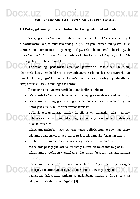 7
I-BOB. PEDAGOGIK AMALIYOTNING NAZARIY ASOSLARI.
1. 1 Pedagogik amaliyot haqida tushuncha. Pedagogik amaliyot modeli
Pedagogik   amaliyotning   bosh   maqsadlaridan   biri   talabalarni   amaliyot
o‘tkazilayotgan   o‘quv   muassasalaridagi   o‘quv   jarayoni   hamda   tarbiyaviy   ishlar
tizimini   har   tomonlama   o‘rganishga,   o‘quvchilar   bilan   sinf   rahbari,   guruh
murabbiysi sifatida dars va darsdan tashqari faoliyat davrida tarbiyaviy ishlar olib
borishga tayyorlashdan iboratdir.
Talabalarning   pedagogik   amaliyot   jarayonida   kasb-hunar   kollejlari,
akademik   litsey,   maktablarda   o‘quv-tarbiyaviy   ishlarga   kasbiy-pedagogik   va
psixologik   tayyorgarlik,   ijodiy   fikrlash   va   mahorat,   kasbiy   qobiliyatlarini
rivojlantirishni shakllantirishga asoslangan.
Pedagogik amaliyotning vazifalari quyidagilardan iborat:
 talabalarda kasbiy ishonch va barqaror pedagogik qarashlarni shakllantirish;
 talabalarning   pedagogik-psixologik   fanlar   hamda   maxsus   fanlar   bo‘yicha
nazariy va amaliy bilimlarini mustahkamlash; 
 bo‘lajak   o‘qituvchilarni   amaliy   ko‘nikma   va   malakalar   bilan,   zaruriy
holatlarda umumiy psixologik-pedagogik qonuniyatlarni qo‘llash malakalari
bilan ta’minlash; 
 talabalarni   maktab,   litsey   va   kasb-hunar   kollejlaridagi   o‘quv-   tarbiyaviy
ishlarning zamonaviy ahvoli, ilg‘or pedagogik tajribalari bilan tanishtirish; 
 o‘qituvchining muhim kasbiy va shaxsiy xislatlarini rivojlantirish; 
 talabalarda pedagogik kasb va mehnatga hurmat va muhabbat uyg‘otish; 
 talabalarning   pedagogik-psixologik   faoliyatda   bevosita   qatnashishlariga
erishish; 
 talabalarni   maktab,   litsey,   kasb-hunar   kolleji   o‘quvchilarini   pedagoglik
kasbiga yo‘naltirish va tarbiyaviy tadbirlarni o‘tkazishga o‘rgatish; 
 pedagogik   faoliyatning   sinfdan   va   maktabdan   tashqari   ishlarini   joriy   va
istiqbolli rejalashtirishga o‘rgatish[3]. 