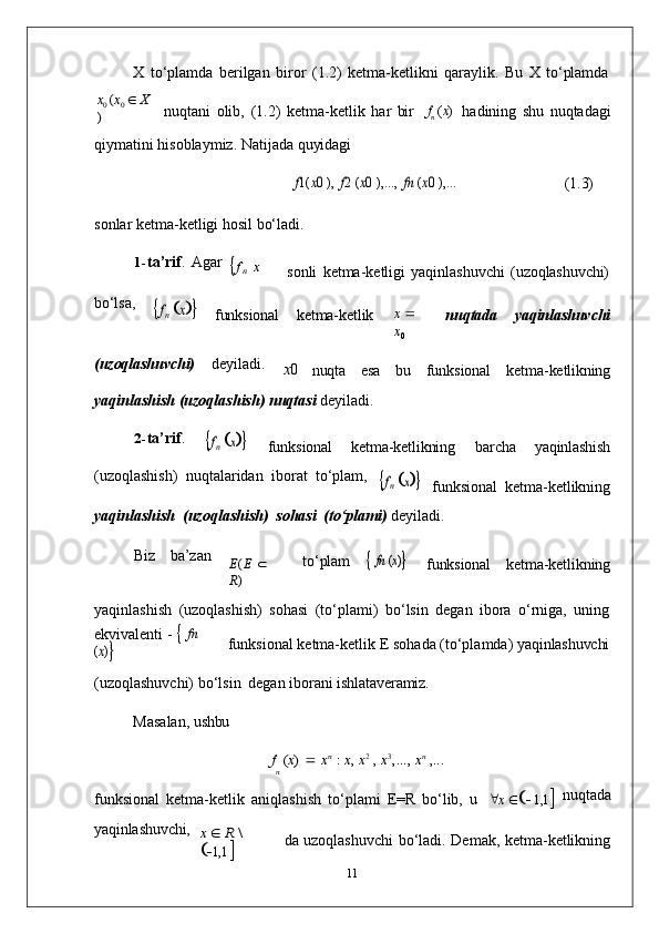 nX   to‘plamda   berilgan   biror   (1.2)   ketma-ketlikni   qaraylik.   Bu   X   to‘plamda	
x0 (x0  X	
)
nuqtani   olib,   (1.2)   ketma-ketlik   har   bir f
n   ( x )
hadining   shu   nuqtadagi
qiymatini   hisoblaymiz.   Natijada   quyidagi	
f1(	x0 ),
 	f2 (x0 ),...,  	fn (x0 ),...
(1.3)
sonlar   ketma-ketligi   hosil   bo‘ladi.
1- ta’rif .   Agar	
fn x
sonli   ketma-ketligi   yaqinlashuvchi   (uzoqlashuvchi)
bo‘lsa,	
fn x
funksional ketma-ketlik x     
x
0 nuqtada yaqinlashuvchi
(uzoqlashuvchi) deyiladi.
x 0
nuqta esa bu funksional ketma-ketlikning
yaqinlashish   (uzoqlashish)   nuqtasi   deyiladi.
2- ta’rif .	
fn x
funksional ketma-ketlikning barcha yaqinlashish
(uzoqlashish)   nuqtalaridan   iborat   to‘plam,	
fn x
funksional   ketma- ketlikning
yaqinlashish   (uzoqlashish)   sohasi   (to‘plami)   deyiladi.
Biz ba’zan	
E(E 	 	
R)
to‘plam	
 fn (x)
funksional ketma-ketlikning
yaqinlashish   (uzoqlashish)   sohasi   (to‘plami)   bo‘lsin   degan   ibora   o‘rniga,   uning
ekvivalenti   -      fn  	
(x)
funksional   ketma-ketlik   E   sohada   (to‘plamda)   yaqinlashuvchi
(uzoqlashuvchi)   bo‘lsin   degan   iborani   ishlataveramiz.
Masalan,   ushbu	
f (x) 	 xn : x, x2 , x3,...,	 xn ,...
funksional   ketma-ketlik   aniqlashish   to‘plami   E=R   bo‘lib,   u  x        1,1  nuqtada
yaqinlashuvchi,	
x  R \ 
  1,1  da   uzoqlashuvchi   bo‘ladi.   Demak,   ketma- ketlikning
11 