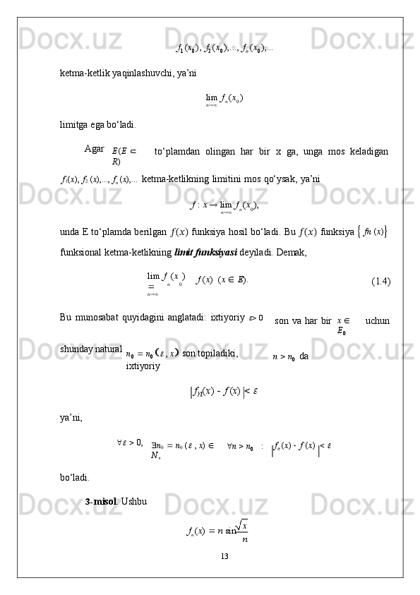 n	0
n	0	
n	0	
xf
1   ( x
0   ),   f
2   ( x
0   ),...,   f
n   ( x
0   ),...
ketma-ketlik   yaqinlashuvchi,   ya’ni
lim   f   ( x   )	
n
limitga   ega   bo‘ladi.
Agar	
E(E 	 	
R)
to‘plamdan	
  olingan	  har	  bir	  x	  ga,	  unga	  mos	  keladigan
f
1 ( x ),   f
2   ( x ),...,   f
n   ( x ),...   ketma-ketlikning   limitini   mos   qo‘ysak,   ya’ni	
f : x 	 lim	 f (x ),	n
unda   E   to‘plamda   berilgan   ?????? (
?????? )  
funksiya   hosil   bo‘ladi.   Bu   ?????? (
?????? )  
funksiya      fn   ( x )

funksional   ketma-ketlikning   limit   funksiyasi   deyiladi.   Demak,
lim   f   ( x   )  
	
n f   ( x )   ( x      E ).
(1.4)
Bu   munosabat   quyidagini   anglatadi:   ixtiyoriy  	
    0
son   va   har   bir	x  	
E0 uchun
shunday   natural
n
0      n
0   	
   ,   x    son   topiladiki,  
ixtiyoriy
f
n ( x )      f   ( x )     	
	
n  n0 da
ya’ni,
	
      0,
 n
0      n
0   (	   ,   x )     
N   ,  n     n
0 : f
n   ( x )      f   ( x )     	
bo‘ladi.
3- misol .   Ushbu
f
n   ( x )     n   sin    
n
13 