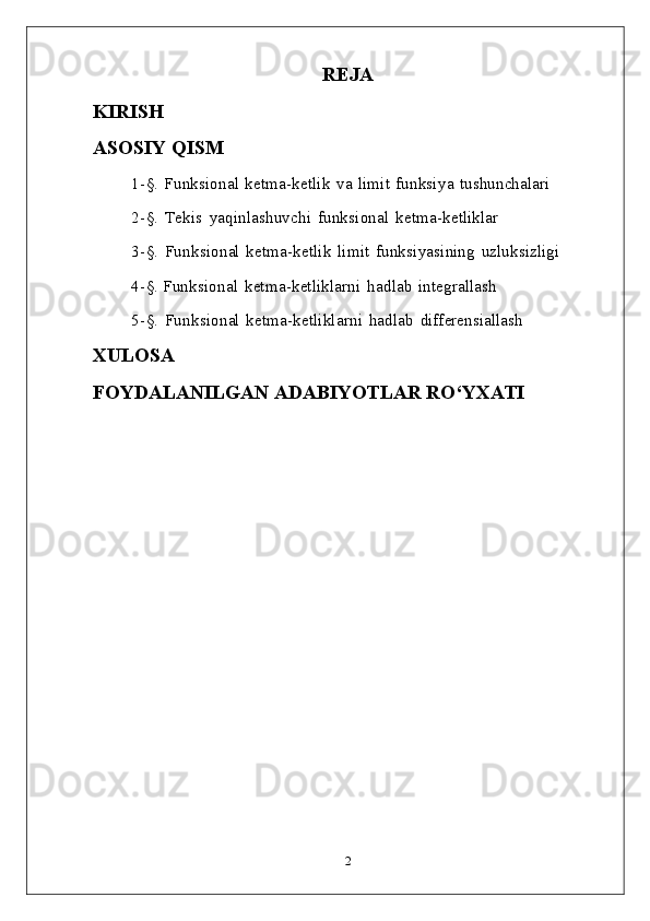 REJA
KIRISH 
ASOSIY   QISM
1- §.   Funksional   ketma-ketlik   va   limit   funksiya   tushunchalari
2- §.   Tekis   yaqinlashuvchi   funksional   ketma- ketliklar
3- §.   Funksional   ketma-ketlik   limit   funksiyasining   uzluksizligi
4- §.   Funksional   ketma-ketliklarni   hadlab   integrallash
5- §.   Funksional   ketma-ketliklarni   hadlab   differensiallash
XULOSA
FOYDALANILGAN   ADABIYOTLAR   RO‘YXATI
2 
