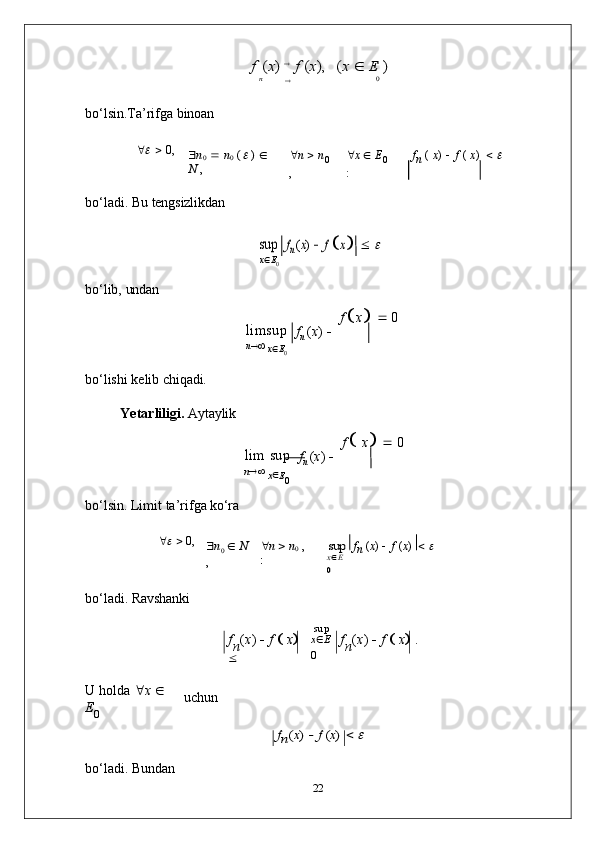 f (x)  f (x),	(x 	 E )	
n		0bo‘lsin.Ta’rifga   binoan
	
      0,	n0 	 n0 ( )  	
N ,
 n      n
0
,  x      E
0
: f
n   (   x )    f   (   x )     	

bo‘ladi.   Bu   tengsizlikdan	
sup
x  E
0	fn (x)   f  x 	 
bo‘lib,   undan
limsup
n   
x 
E
0 f
n   ( x )    f  
 x

     0
bo‘lishi   kelib   chiqadi.
Yetarliligi.   Aytaylik
lim   sup
n   
x 
E
0 f
n   ( x )    f  

  x

     0
bo‘lsin.   Limit   ta’rifga   ko‘ra
	
      0,	n0  N	
,	
n  n0 , 	
:	
sup
xE	
0
f
n   ( x )      f   ( x )     	

bo‘ladi.   Ravshanki
f
n ( x )  
   f  
   x
  
 sup
x  E
0 f
n ( x )  
   f  
   x
   .
U   holda    x  
  
E
0 uchun	
fn(x)  f (x)  
bo‘ladi.   Bundan
22 