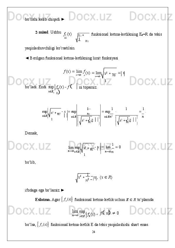 x 2
    
1 n 2
1
n 2


 x 2
     x  1 
n 2
 

 x 2
     	x  1 
n 2
bo‘lishi   kelib   chiqadi.►
2- misol .   Ushbu	
fn (x)
 	

funksional   ketma-ketlikning   E
0 =R   da   tekis
yaqinlashuvchiligi   ko‘rsatilsin.
◄   Berilgan   funksional   ketma-ketlikning   limit   funksiyasi
f  ( x )      lim   f	
n
( x )      lim    x	n
bo‘ladi.   Endi	
sup
x  E
0 f
n   ( x )      f  

 	
x ni  topamiz.
sup    x      sup    sup   1  
 1
   1  
.
x  R
x  R
x  R   n 2
n
Demak,
lim   sup
n   
x 
R    x      lim   1  
   0
n   
n
bo‘lib,
x 2
          1   
  
x   ,   ( x      R ) 
n 2  

ifodaga   ega   bo‘lamiz.►
Eslatma.   Agar      f
n   ( x )
   funksional   ketma-ketlik   uchun   E      R   to‘plamda	
lim	 
sup
n   
x 
E f
n   ( x )    f  

  x

     0
bo‘lsa,      f
n   ( x )
   funksional   ketma-ketlik   E   da   tekis   yaqinlashishi   shart   emas.
24x 2       
1
n 2
x 2
    
1 n 2
x 2
    
1 n 2	
n 