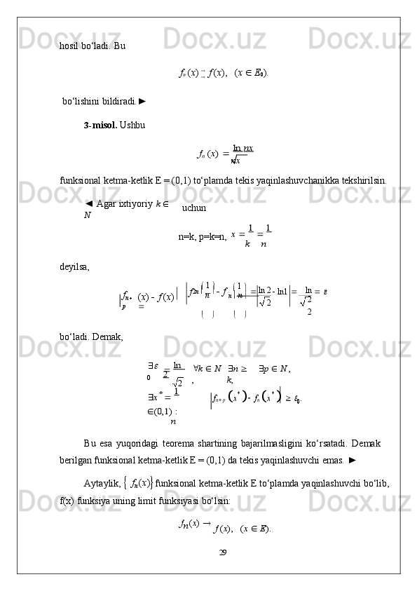 nx
ln   2
2 ln  
2
2   f
n    hosil   bo‘ladi.   Bu
f
n   ( x )     
f   ( x ),     ( x      E
0 ).
bo‘lishini   bildiradi.►
3- misol.   Ushbu
fn (x) 	 ln	 nx	  
funksional   ketma-ketlik   E   =   (0,1)   to‘plamda   tekis   yaqinlashuvchanikka   tekshirilsin.
◄   Agar   ixtiyoriy   k  
  
N uchun
n=k,   p=k=n,	
x 	 1 	 1  	
k	n
deyilsa,
f
n   
p ( x )      f   ( x )  
    1  

2 n     
n       1  
  
    ln1      	

n 0
   
bo‘ladi.   Demak,
	

0		 ln   	       	
2  	
2  k      N
,  n     
k ,  p      N   ,	
x* 	 1 	
	(0,1)	 :
n	
fn p
 x*   fn x*   0.
Bu   esa   yuqoridagi   teorema   shartining   bajarilmasligini   ko‘rsatadi.   Demak 
berilgan funksional ketma-ketlik E = (0,1) da tekis yaqinlashuvchi emas.   ►
Aytaylik,  
   f
n   ( x )
 funksional   ketma-ketlik   E   to‘plamda   yaqinlashuvchi   bo‘lib, 
f(x) funksiya uning limit funksiyasi bo‘lsin:
f
n ( x )  	
	f (x),   (x 	 E).
29	
f 