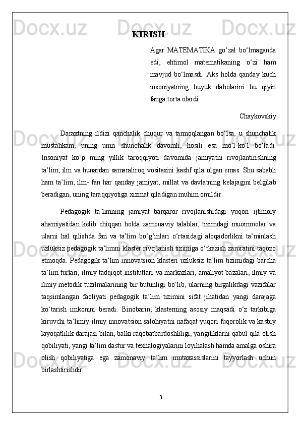 KIRISH
Agar   MATEMATIKA   go‘zal   bo‘lmaganda
edi,   ehtimol   matematikaning   o‘zi   ham
mavjud   bo‘lmasdi.   Aks   holda   qanday   kuch
insoniyatning   buyuk   daholarini   bu   qiyin
fanga torta olardi.
Chaykovskiy
Daraxtning   ildizi   qanchalik   chuqur   va   tarmoqlangan   bo‘lsa,   u   shunchalik
mustahkam,   uning   umri   shunchalik   davomli,   hosili   esa   mo‘l-ko‘l   bo‘ladi.
Insoniyat   ko‘p   ming   yillik   taroqqiyoti   davomida   jamiyatni   rivojlantirishning
ta’lim, ilm va hunardan   samaraliroq   vositasini   kashf   qila   olgan   emas.   Shu   sababli
ham   ta’lim,   ilm-   fan  har  qanday  jamiyat, millat   va davlatning  kelajagini   belgilab
beradigan, uning taraqqiyotiga xizmat qiladigan muhim omildir.
Pedagogik   ta’limning   jamiyat   barqaror   rivojlanishidagi   yuqori   ijtimoiy
ahamiyatidan   kelib   chiqqan   holda   zamonaviy   talablar,   tizimdagi   muommolar   va
ularni   hal   qilishda   fan   va   ta’lim   bo‘g‘inlari   o‘rtasidagi   aloqadorlikni   ta’minlash
uzluksiz pedagogik   ta’limni   klaster rivojlanish tizimiga o‘tkazish zaruratini taqozo
etmoqda.  Pedagogik   ta’lim   innovatsion   klasteri   uzluksiz   ta’lim   tizimidagi   barcha
ta’lim turlari, ilmiy tadqiqot institutlari va markazlari, amaliyot bazalari, ilmiy va
ilmiy metodik tuzilmalarining bir butunligi bo‘lib, ularning birgalikdagi vazifalar
taqsimlangan   faoliyati   pedagogik   ta’lim   tizimini   sifat   jihatidan   yangi   darajaga
ko‘tarish   imkonini   beradi.   Binobarin,   klasterning   asosiy   maqsadi   o‘z   tarkibiga
kiruvchi ta’limiy-ilmiy innovatsion salohiyatni nafaqat yuqori fuqorolik va kasbiy
layoqatlilik darajasi bilan, balki raqobatbardoshliligi, yangiliklarni qabul qila olish
qobiliyati,   yangi   ta’lim   dastur   va   texnalogiyalarini   loyihalash   hamda   amalga   oshira
olish   qobiliyatiga   ega   zamonaviy   ta’lim   mutaxassislarini   tayyorlash   uchun
birlashtirishdir.
3 