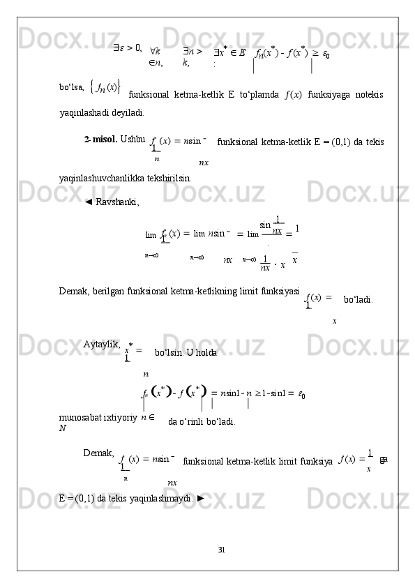 n	
n
      0,
 k  
 n ,  n     
k ,  x *  
   E
: f
n ( x *
)      f   ( x *
)     	
0	
bo‘lsa,	  fn (x)
funksional   ketma-ketlik   E   to‘plamda   ??????(??????)	  funksiyaga   notekis
yaqinlashadi   deyiladi.
2- misol.   Ushbu	
f (x) 	 nsin	  	
1 	
nx
funksional   ketma-ketlik   E   =   (0,1)   da   tekis
yaqinlashuvchanlikka   tekshirilsin.
◄   Ravshanki,
lim f
n   ( x )      lim   n sin    
1   sin        1  
   lim        nx  
   1
.
n 
n 
nx n 
 1   

  x x
nx
Demak,   berilgan   funksional   ketma-ketlikning   limit   funksiyasi	
f (x) 	 	
1  	
x
bo‘ladi.
Aytaylik,	
x* 	 	
1  	
n
bo‘lsin.   U  holda
fn x* 
 f  x*    	nsin1	 n  		1sin1		 0
munosabat   ixtiyoriy   n  
  
N da   o‘rinli   bo‘ladi.
Demak,	
f (x) 	 nsin	  	
1 	
nx
funksional   ketma-ketlik   limit   funksiya f   ( x )      1	
 
ga
x
E = (0,1)   da   tekis   yaqinlashmaydi.  ►
31 