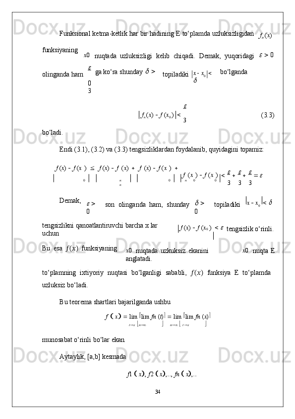 Funksional   ketma-ketlik   har   bir   hadining   E   to‘plamda   uzluksizligidan
f
n   ( x )
funksiyaning
x 0    
nuqtada   uzluksizligi   kelib   chiqadi.   Demak,   yuqoridagi      0
olinganda   ham	
  ga   ko‘ra   shunday  	
  
  
0	
3 topiladiki x      x
0     	
 bo‘lganda	

f
n   ( x )      f   ( x
0   )     
3 (3.3)
bo‘ladi.
Endi   (3.1),   (3.2)   va   (3.3)   tengsizliklardan   foydalanib,   quyidagini   topamiz:
f  ( x )      f  ( x   )   	
  f  ( x )      f   ( x )   	  f   ( x )      f   ( x   )   
f   ( x   )      f   ( x   )			  
   	
0	nn	0	n	0	0
3 3 3
Demak,	

    
0 son	  olinganda   ham,	  shunday	     
0 topiladiki x      x
0	    	
tengsizlikni   qanoatlantiruvchi   barcha   x   lar  
uchun f   ( x )      f   ( x
0   )     	

tengsizlik   o‘rinli.
Bu   esa   ??????(??????)   funksiyaning
x 0	
 
nuqtada   uzkuksiz   ekanini  
anglatadi. x 0	 
nuqta   E
to‘plamning   ixtiyoriy   nuqtasi   bo‘lganligi   sababli,   ??????(??????)   funksiya   E   to‘plamda 
uzluksiz bo‘ladi.
Bu   teorema   shartlari   bajarilganda   ushbu
f  
   x
      lim   
lim   fn   ( t )   
   lim   
lim   fn   ( x ) 	
t x n		n	  t x	
munosabat   o‘rinli   bo‘lar   ekan.
Aytaylik,   [a,b]   kesmada	
f1  x,
 f2  x,...,  	fn  x,...
34	
 