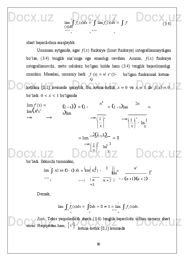 n	
nx x
x	
2
n	n	
b	b	b	
lim	 	 fn (x)dx 		 	 lim	 fn (x)dx 		 	 f	
(x)dx (3.4)	n	n	a	a	a
shart   bajarilishini   aniqlaylik.
Umuman aytganda, agar   ??????(??????)  funksiya (limit funksiya) integrallanmaydigan
bo‘lsa,   (3.4)   tenglik   ma’noga   ega   emasligi   ravshan.   Ammo,   ??????(??????)   funksiya
integrallanuvchi,   xatto   usluksiz   bo‘lgan   holda   ham   (3.4)   tenglik   bajarilmasligi
mumkin.   Masalan,   umumiy   hadi	
f (x) 	 n2 xn (1	 	
x)
bo‘lgan   funksional   ketma-
ketlikni   [0,1]   kesmada   qaraylik.   Bu   ketma-ketlik   ??????   =   0   va   ??????   =   1   da   ?????? (
?????? )  
=   0
bo‘ladi.   0   <   ??????   <   1   bo‘lganda
lim   f   ( x )     	
lim	n2xn	1  x  1  	
xlim n	
	 1  xlim 2 n

n 
n 
n   

  1  
 n   

  1  
	
 

  ln   1
   
    x
   lim          2
 1  
   x   
   	
    
   0
n   

  1  
 n
 
 	
 ln	2    1
x
bo‘ladi.   Ikkinchi   tomondan,	
1			1	1		n2
lim  

  n 2   xn  
 1
   x
   dx  
   lim

  n 2  
	
		 	 	lim 	1.	
n	0	n	 	 n 	
1
n      2  

	
n  	n 1	n  2
Demak,	
1	1	1	
lim	 	 fn (x)dx	 	 	0dx 		 0 	 1 	 lim	 	 fn (x)dx	.	n	n	0	0	0
Izoh.   Tekis   yaqinlashish   sharti   (3.4)   tenglik   bajarilishi   uchun   zaruriy   shart	
emas.
 	Haqiqatdan  	ham,  	xn 
ketma-ketlik   [0,1]   kesmada
36 