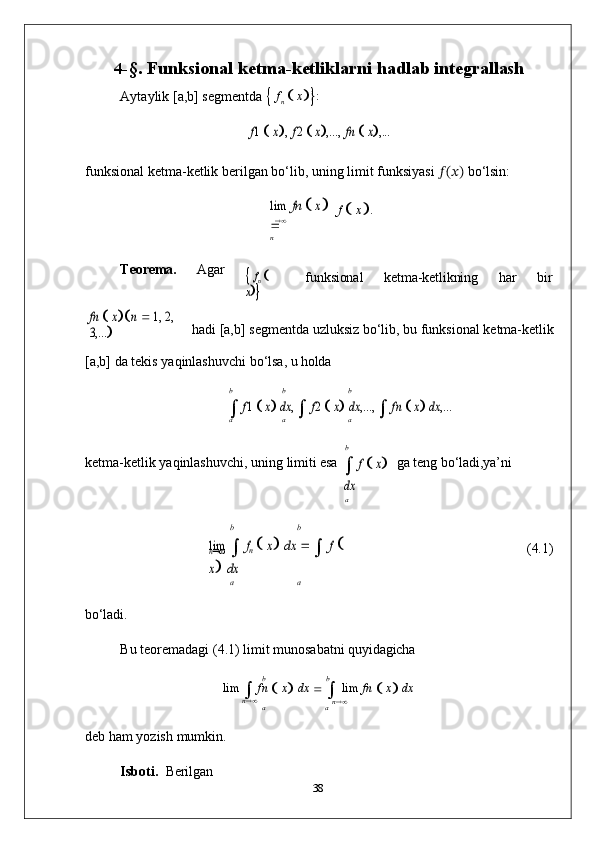 	
n4- §.   Funksional   ketma-ketliklarni   hadlab  integrallash
Aytaylik   [a,b]   segmentda  
   f
n      x

 :	
f1  x,
 f2  x,...,  	fn  x,...
funksional   ketma-ketlik berilgan   bo‘lib,   uning   limit   funksiyasi   ??????(??????)   bo‘lsin:	
lim
 	fn  x	
n
f  
   x
 .
Teorema. Agar	
 fn
  	
x funksional ketma-ketlikning har bir	
fn  x	n  1, 2, 	
3,...	
hadi   [a,b]   segmentda   uzluksiz   bo‘lib,   bu   funksional   ketma- ketlik
[a,b]   da   tekis   yaqinlashuvchi   bo‘lsa,   u  holda	
b	b	b	
	 f1  x dx	, 	 f2  x dx	,...,	 	 fn  x dx	,...	
a	a	a
ketma-ketlik   yaqinlashuvchi,   uning   limiti   esa
b
	 f
  x	
dx
a ga   teng   bo‘ladi,ya’ni
b b	
lim	 	 fn
  x dx	 	 	 f   	
x dx
(4.1)
a a
bo‘ladi.
Bu   teoremadagi   (4.1)   limit   munosabatni   quyidagicha	
b	b
lim  

  fn  
   x
   dx  
  

  lim   fn  
   x
   dx	
n	a	an
deb   ham   yozish   mumkin.
Isboti.   Berilgan
38 