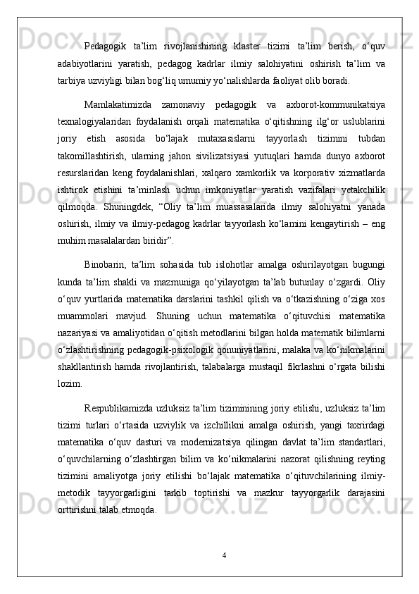 Pedagogik   ta’lim   rivojlanishining   klaster   tizimi   ta’lim   berish,   o‘quv
adabiyotlarini   yaratish,   pedagog   kadrlar   ilmiy   salohiyatini   oshirish   ta’lim   va
tarbiya uzviyligi bilan bog‘liq umumiy yo‘nalishlarda faoliyat olib boradi.
Mamlakatimizda   zamonaviy   pedagogik   va   axborot-kommunikatsiya
texnalogiyalaridan   foydalanish   orqali   matematika   o‘qitishning   ilg‘or   uslublarini
joriy   etish   asosida   bo‘lajak   mutaxasislarni   tayyorlash   tizimini   tubdan
takomillashtirish,   ularning   jahon   sivilizatsiyasi   yutuqlari   hamda   dunyo   axborot
resurslaridan   keng   foydalanishlari,   xalqaro   xamkorlik   va   korporativ   xizmatlarda
ishtirok   etishini   ta’minlash   uchun   imkoniyatlar   yaratish   vazifalari   yetakchilik
qilmoqda.   Shuningdek,   “Oliy   ta’lim   muassasalarida   ilmiy   salohiyatni   yanada
oshirish,  ilmiy  va  ilmiy-pedagog  kadrlar   tayyorlash  ko‘lamini  kengaytirish  – eng
muhim masalalardan biridir”.
Binobarin,   ta’lim   sohasida   tub   islohotlar   amalga   oshirilayotgan   bugungi
kunda   ta’lim   shakli   va   mazmuniga   qo‘yilayotgan   ta’lab   butunlay   o‘zgardi.   Oliy
o‘quv   yurtlarida   matematika   darslarini   tashkil   qilish   va   o‘tkazishning   o‘ziga   xos
muammolari   mavjud.   Shuning   uchun   matematika   o‘qituvchisi   matematika
nazariyasi va amaliyotidan o‘qitish metodlarini bilgan holda matematik bilimlarni
o‘zlashtirishning pedagogik-psixologik qonuniyatlarini, malaka va ko‘nikmalarini
shakllantirish   hamda   rivojlantirish,   talabalarga   mustaqil   fikrlashni   o‘rgata   bilishi
lozim.
Respublikamizda  uzluksiz ta’lim  tiziminining joriy etilishi, uzluksiz  ta’lim
tizimi   turlari   o‘rtasida   uzviylik   va   izchillikni   amalga   oshirish,   yangi   taxrirdagi
matematika   o‘quv   dasturi   va   modernizatsiya   qilingan   davlat   ta’lim   standartlari,
o‘quvchilarning   o‘zlashtirgan   bilim   va   ko‘nikmalarini   nazorat   qilishning   reyting
tizimini   amaliyotga   joriy   etilishi   bo‘lajak   matematika   o‘qituvchilarining   ilmiy-
metodik   tayyorgarligini   tarkib   toptirishi   va   mazkur   tayyorgarlik   darajasini
orttirishni talab etmoqda.
4 