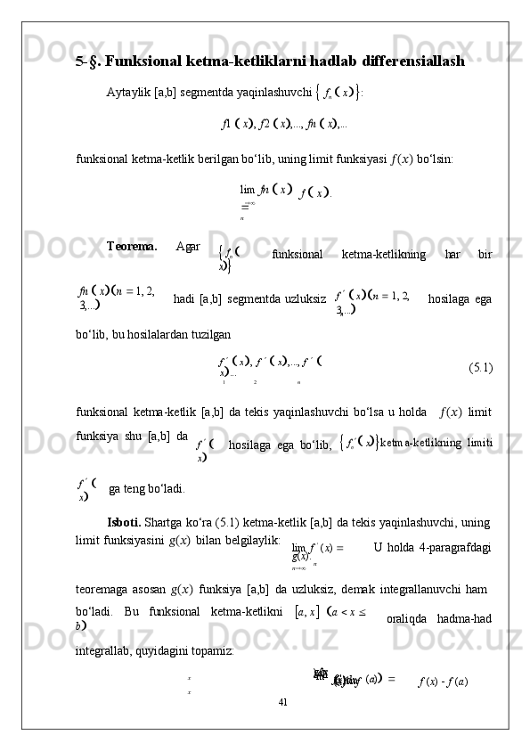 	
n5- §.   Funksional   ketma-ketliklarni   hadlab  differensiallash
Aytaylik   [a,b]   segmentda   yaqinlashuvchi  
   f
n      x

 :	
f1  x,
 f2  x,...,  	fn  x,...
funksional   ketma-ketlik berilgan   bo‘lib,   uning   limit   funksiyasi   ??????(??????)   bo‘lsin:	
lim
 	fn  x	
n
f  
   x
 .
Teorema. Agar	
 fn
  	
x funksional ketma-ketlikning har bir	
fn  x	n  1, 2, 	
3,...	
hadi   [a,b]   segmentda   uzluksiz	
f    x	n  1, 2, 	
3,...	
hosilaga   ega
bo‘lib,   bu   hosilalardan   tuzilgan
f     
   x
 ,   f     
   x
 ,...,   f     
  
x
 ... (5.1)	
1	2	n
funksional   ketma-ketlik   [a,b]   da   tekis   yaqinlashuvchi   bo‘lsa   u   holda ??????(??????)   limit
funksiya   shu   [a,b]   da	
f   	
x
hosilaga   ega   bo‘lib,	
 fn xketma-ketlikning  	limiti	
f   	
x
ga   teng   bo‘ladi.
Isboti.   Shartga   ko‘ra   (5.1)   ketma-ketlik   [a,b]   da   tekis   yaqinlashuvchi,   uning
limit   funksiyasini   ??????(??????)   bilan   belgilaylik:
lim   f   '
  ( x )    
g ( x ). U   holda   4- paragrafdagi	
n	   n
teoremaga   asosan   ??????(??????)   funksiya   [a,b]   da   uzluksiz,   demak   integrallanuvchi   ham
bo‘ladi. Bu funksional ketma- ketlikni
 a ,   x
    a      x     
b

integrallab,   quyidagini   topamiz: oraliqda hadma- had	
x
x
g ( x
) dx
 li
m
f   '  
( x ) dx  
 lim
   f  
( x )  
   f	
(a)  	
f   ( x )      f   ( a )
41 
