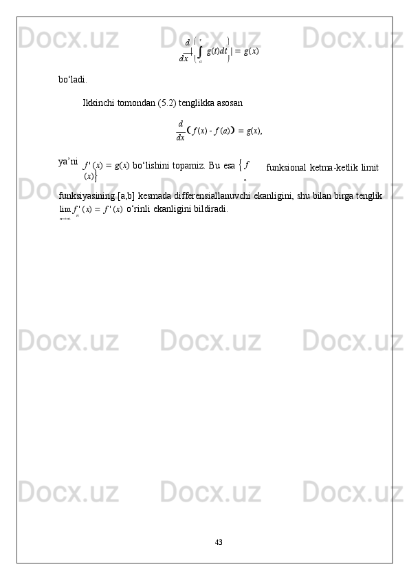 nd      x
	
dx	  	 g(t)dt	  	 g(x)	
 a	
bo‘ladi.
Ikkinchi   tomondan   (5.2)   tenglikka   asosan
d  
   f  ( x )  
   f  ( a )
      g ( x ), 
dx
ya’ni
f   '   ( x )  
   g ( x )  
bo‘lishini   topamiz.   Bu   esa      f  
( x )
 funksional   ketma-ketlik   limit
funksiyasining   [a,b]   kesmada   differensiallanuvchi   ekanligini,   shu   bilan   birga   tenglik
lim   f   '   ( x )  
   f   '   ( x )  
o‘rinli   ekanligini   bildiradi.	
n	   n
43 