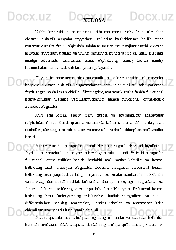 XULOSA
Ushbu   kurs   ishi   ta’lim   muassasalarida   matematik   analiz   fanini   o‘qitishda
elektron   didaktik   ashyolar   tayyorlash   usullariga   bag‘ishlangan   bo‘lib,   unda
matematik   analiz   fanini   o‘qitishda   talabalar   tasavvurini   rivojlantiruvchi   elektron
ashyolar tayyorlash usullari va unung dasturiy ta’minoti tadqiq qilingan. Bu ishni
amalga   oshirishda   matematika   fanini   o‘qitishning   nazariy   hamda   amaliy
tushunchalari hamda didaktik tamoyillariga tayanildi.
Oliy   ta’lim   muassasalarining   matematik   analiz   kursi   asosida   turli   mavzular
bo‘yicha   elektron   didaktik   ko‘rgazmalardan   namunalar   turli   xil   adabiyotlardan
foydalangan holda ishlab chiqildi. Shuningdek, matematik analiz fanida   funksional
ketma-ketliklar,   ularning   yaqinlashuvchanligi   hamda   funksional   ketma-ketlik
xossalari o‘rganildi.
Kurs   ishi   kirish,   asosiy   qism,   xulosa   va   foydalanilgan   adabiyotlar
ro‘yhatidan   iborat.   Kirish   qismida   yurtimizda   ta’lim   sohasida   olib   borilayotgan
islohotlar, ularning samarali natijasi va mavzu bo‘yicha boshlang‘ich ma’lumotlar
berildi.
Asosiy qism   5 ta paragrafdan iborat. Har bir   paragraf turli xil adabiyotlardan
foydalanib   qisqacha  bo‘lsada   yoritib  berishga  harakat  qilindi.  Birinchi  paragrafda
funksional   ketma-ketliklar   haqida   dastlabki   ma’lumotlar   keltirildi   va   ketma-
ketlikning   limit   funksiyasi   o‘rganildi.   Ikkinchi   paragrafda   funksional   ketma-
ketlikning   tekis   yaqinlashuvchiligi   o‘rganildi,   teoremalar   isbotlari   bilan   keltirildi
va   mavzuga   doir   misollar   ishlab   ko‘rsatildi.   Shu   qatori   keyingi   paragraflarda   esa
funksional   ketma-ketlikning   xossalariga   to‘xtalib   o‘tildi   ya’ni   funksional   ketma-
ketlikning   limit   funksiyasining   uzluksizligi,   hadlab   integrallash   va   hadlab
differensiallash   haqidagi   teoremalar,   ularning   isbotlari   va   teoremadan   kelib
chiqadigan asosiy natijalar o‘rganib chiqildi.
Xulosa   qismida   mavzu   bo‘yicha   egallangan   bilimlar   va   xulosalar   keltirildi,
kurs ishi loyihasini ishlab chiqishda foydalanilgan o‘quv qo‘llanmalar, kitoblar va
44 