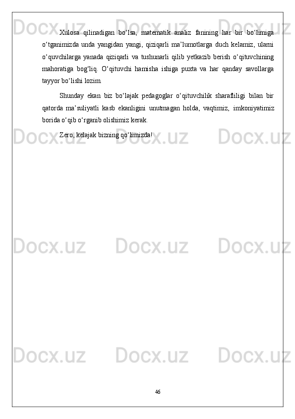 Xulosa   qilinadigan   bo‘lsa,   matematik   analiz   fanining   har   bir   bo‘limiga
o‘tganimizda   unda   yangidan   yangi,   qiziqarli   ma’lumotlarga   duch   kelamiz,   ularni
o‘quvchilarga   yanada   qiziqarli   va   tushunarli   qilib   yetkazib   berish   o‘qituvchining
mahoratiga   bog‘liq.   O‘qituvchi   hamisha   ishiga   puxta   va   har   qanday   savollarga
tayyor bo‘lishi lozim.
Shunday   ekan   biz   bo‘lajak   pedagoglar   o‘qituvchilik   sharafliligi   bilan   bir
qatorda   ma’suliyatli   kasb   ekanligini   unutmagan   holda,   vaqtimiz,   imkoniyatimiz
borida o‘qib o‘rganib olishimiz kerak.
Zero,   kelajak   bizning   qo‘limizda!
46 