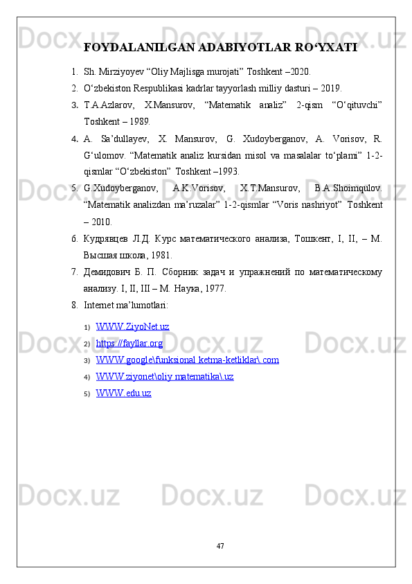 FOYDALANILGAN   ADABIYOTLAR   RO‘YXATI
1. Sh.   Mirziyoyev   “Oliy   Majlisga   murojati”   Toshkent   –2020.
2. O‘zbekiston   Respublikasi   kadrlar   tayyorlash   milliy   dasturi   –   2019.
3. T.A.Azlarov, X.Mansurov, “Matematik analiz” 2- qism “O‘qituvchi”
Toshkent   –   1989.
4. A.   Sa’dullayev,   X.   Mansurov,   G.   Xudoyberganov,   A.   Vorisov,   R.
G‘ulomov.   “Matematik   analiz   kursidan   misol   va   masalalar   to‘plami”   1-2-
qismlar “O‘zbekiston”   Toshkent –1993.
5. G.Xudoyberganov,   A.K.Vorisov,   X.T.Mansurov,   B.A.Shoimqulov.
“Matematik   analizdan   ma’ruzalar”   1-2-qismlar   “Voris   nashriyot”   Toshkent
–  2010.
6. Кудрявцев   Л.Д.   Курс   математического   анализа,   Тошкент,   I,   II,   –   М.
Высшая школа, 1981.
7. Демидович   Б.   П.   Сборник   задач   и   упражнений   по   математическому
анализу. I, II, III – М.   Наука, 1977.
8. Internet   ma’lumotlari:
1) WWW.ZiyoNet.uz        
2) https://fayllar.org        
3) WWW.google\funksional        ketma-    ketliklar\.com        
4) WWW.ziyonet\oliy        matematika\.uz        
5) WWW.edu.uz        
47 