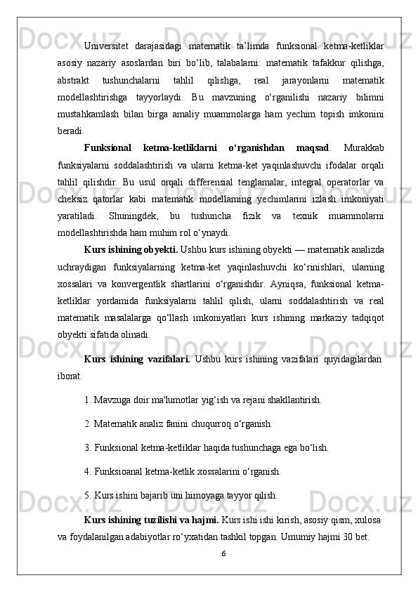 Universitet   darajasidagi   matematik   ta’limda   funksional   ketma-ketliklar
asosiy   nazariy   asoslardan   biri   bo‘lib,   talabalarni:   matematik   tafakkur   qilishga,
abstrakt   tushunchalarni   tahlil   qilishga,   real   jarayonlarni   matematik
modellashtirishga   tayyorlaydi.   Bu   mavzuning   o‘rganilishi   nazariy   bilimni
mustahkamlash   bilan   birga   amaliy   muammolarga   ham   yechim   topish   imkonini
beradi.
Funksional   ketma-ketliklarni   o‘rganishdan   maqsad .   Murakkab
funksiyalarni   soddalashtirish   va   ularni   ketma-ket   yaqinlashuvchi   ifodalar   orqali
tahlil   qilishdir.   Bu   usul   orqali   differensial   tenglamalar,   integral   operatorlar   va
cheksiz   qatorlar   kabi   matematik   modellarning   yechimlarini   izlash   imkoniyati
yaratiladi.   Shuningdek,   bu   tushuncha   fizik   va   texnik   muammolarni
modellashtirishda ham muhim rol o‘ynaydi.
Kurs ishining obyekti.  Ushbu   kurs   ishining   obyekti —   matematik analizda
uchraydigan   funksiyalarning   ketma-ket   yaqinlashuvchi   ko‘rinishlari,   ularning
xossalari   va   konvergentlik   shartlarini   o‘rganishdir.   Ayniqsa,   funksional   ketma-
ketliklar   yordamida   funksiyalarni   tahlil   qilish,   ularni   soddalashtirish   va   real
matematik   masalalarga   qo‘llash   imkoniyatlari   kurs   ishining   markaziy   tadqiqot
obyekti sifatida olinadi.
Kurs   ishining   vazifalari.   Ushbu   kurs   ishining   vazifalari   quyidagilardan
iborat.
1. Mavzuga   doir   ma'lumotlar   yig‘ish   va   rejani   shakllantirish.
2. Matematik   analiz   fanini   chuqurroq   o‘rganish.
3. Funksional   ketma-ketliklar   haqida   tushunchaga   ega   bo‘lish.
4. Funksioanal   ketma-ketlik   xossalarini   o‘rganish.
5. Kurs   ishini   bajarib   uni   himoyaga   tayyor   qilish.
Kurs ishining tuzilishi va hajmi.  Kurs ishi ishi kirish, asosiy qism, xulosa 
va foydalanilgan adabiyotlar ro‘yxatidan tashkil topgan. Umumiy hajmi 30 bet.
6 