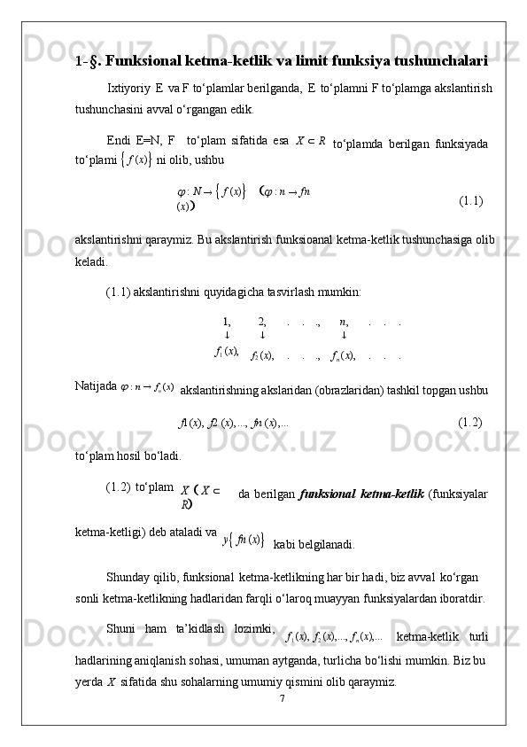 1- §.   Funksional   ketma-ketlik   va   limit   funksiya   tushunchalari
Ixtiyoriy   E   va   F   to‘plamlar   berilganda,   E   to‘plamni   F   to‘plamga   akslantirish 
tushunchasini avval o‘rgangan edik.
Endi   E=N,   F to‘plam   sifatida   esa  X      R
to‘plami  
   f   ( x )
   ni   olib,   ushbu	

 
:   N  
  
   f   ( x )
 	  
:   n  
   fn  
( x )
 to‘plamda   berilgan   funksiyada
(1.1)
akslantirishni   qaraymiz.   Bu   akslantirish   funksioanal   ketma-ketlik   tushunchasiga   olib
keladi.
(1.1)   akslantirishni   quyidagicha   tasvirlash   mumkin:	
1,	2,	.	.	.,	n,	.	.	.	
		
f
1  	
(x),	f2 
( x ), . . ., f
n	 (x),	.	. .
Natijada 	
   :   n      f
n   ( x )
akslantirishning   akslaridan   (obrazlaridan)   tashkil   topgan   ushbu
f 1( x ),   f 2   ( x ),...,   fn   ( x ),...
(1.2)
to‘plam   hosil   bo‘ladi.
(1.2)   to‘plam	
X
 	 X  	  	
R
da   berilgan   funksional   ketma-ketlik   (funksiyalar
ketma-ketligi)   deb   ataladi  va	
y fn (x)
kabi  belgilanadi.
Shunday qilib, funksional   ketma-ketlikning har bir hadi, biz avval   ko‘rgan 
sonli ketma-ketlikning hadlaridan farqli o‘laroq muayyan funksiyalardan iboratdir.
Shuni ham ta’kidlash lozimki,
f
1   ( x ),   f
2   ( x ),...,   f
n   ( x ),...
ketma-ketlik turli
hadlarining aniqlanish sohasi, umuman aytganda, turlicha   bo‘lishi mumkin. Biz bu 
yerda   X   sifatida shu sohalarning umumiy qismini olib qaraymiz.
7 