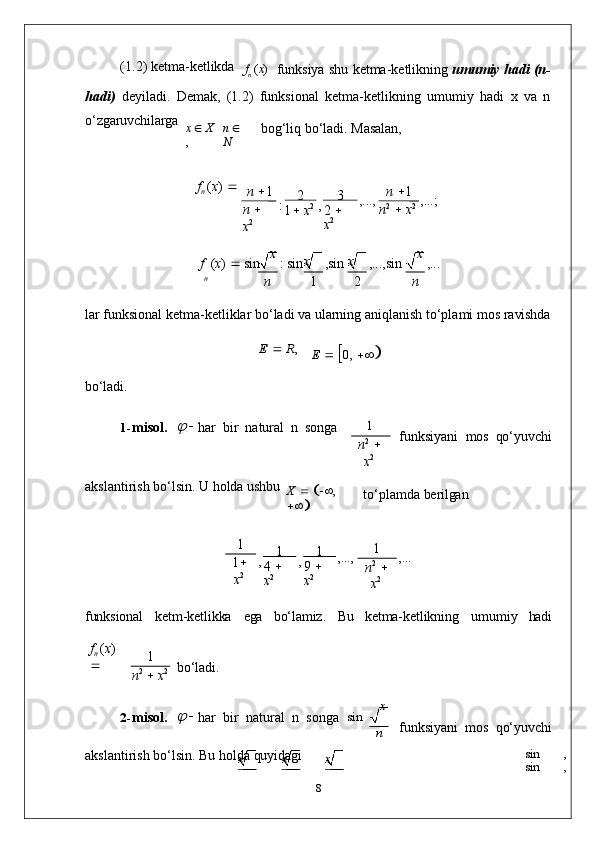 x x
x x x(1.2)   ketma- ketlikda
f
n   ( x )
funksiya   shu   ketma-ketlikning   umumiy   hadi   (n-
hadi)   deyiladi.   Demak,   (1.2)   funksional   ketma-ketlikning   umumiy   hadi   x   va   n
o‘zgaruvchilarga
x      X
, n     
N bog‘liq   bo‘ladi.   Masalan,
f
n  ( x )   
n    1
n     
x 2 : 2
1    x 2
, 3
2     
x 2 ,..., n    1
n 2
     x 2 ,...;
f   ( x )      sin x  
:   sin ,sin ,...,sin x  
,...
n
n 1 2 n
lar   funksional   ketma-ketliklar   bo‘ladi   va   ularning   aniqlanish   to‘plami   mos   ravishdaE 		 R,
E     
 0,   

bo‘ladi.
1- misol.	
   
  
har   bir   natural   n   songa	1
n 2
  
x 2 funksiyani   mos   qo‘yuvchi
akslantirish   bo‘lsin.   U   holda  ushbu
X  
  
  ,  

 to‘plamda   berilgan	
1
1 
x 2 , 1
4     
x 2 , 1
9     
x 2	
,..., 1
n 2
  
x 2 ,...
funksional ketm-ketlikka ega bo‘lamiz. Bu ketma-ketlikning umumiy hadi
f
n   ( x )  
 1
n 2
     x 2 bo‘ladi.
2- misol.	
   
  
har   bir   natural   n   songa	  sin x	
n
funksiyani   mos   qo‘yuvchi
akslantirish   bo‘lsin.   Bu   holda   quyidagi sin ,  
sin ,  
8 