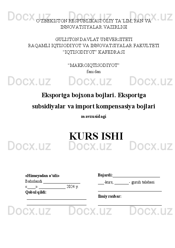 O’ZBEKISTON RESPUBLIKASI OLIY TA’LIM, FAN VA
INNOVATSIYALAR VAZIRLIGI
GULISTON DAVLAT UNIVERSITETI
RAQAMLI IQTISODIYOT VA INNOVATSIYALAR FAKULTETI
“IQTISODIYOT” KAFEDRASI
“MAKROIQTISODIYOT” 
fanidan
Eksportga bojxona bojlari. Eksportga
subsidiyalar va import kompensasiya bojlari
mavzusidagi
KURS ISHI
                                                     
                     «Himoyadan o’tdi»
Baholandi __________________
«____» _____________ 2024 y.
Qabul qildi:
_____________________________
_____________________________ Bajardi:_______________________
___-kurs, _______- guruh talabasi 
_______________________________
Ilmiy raxbar:
_______________________________ 