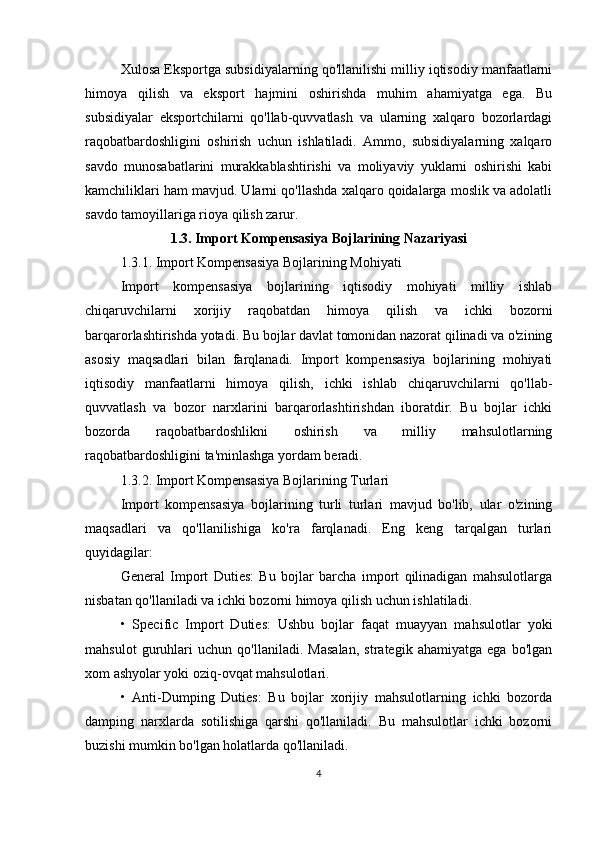 Xulosa Eksportga subsidiyalarning qo'llanilishi milliy iqtisodiy manfaatlarni
himoya   qilish   va   eksport   hajmini   oshirishda   muhim   ahamiyatga   ega.   Bu
subsidiyalar   eksportchilarni   qo'llab-quvvatlash   va   ularning   xalqaro   bozorlardagi
raqobatbardoshligini   oshirish   uchun   ishlatiladi.   Ammo,   subsidiyalarning   xalqaro
savdo   munosabatlarini   murakkablashtirishi   va   moliyaviy   yuklarni   oshirishi   kabi
kamchiliklari ham mavjud. Ularni qo'llashda xalqaro qoidalarga moslik va adolatli
savdo tamoyillariga rioya qilish zarur.
1.3. Import Kompensasiya Bojlarining Nazariyasi
1.3.1. Import Kompensasiya Bojlarining Mohiyati
Import   kompensasiya   bojlarining   iqtisodiy   mohiyati   milliy   ishlab
chiqaruvchilarni   xorijiy   raqobatdan   himoya   qilish   va   ichki   bozorni
barqarorlashtirishda yotadi. Bu bojlar davlat tomonidan nazorat qilinadi va o'zining
asosiy   maqsadlari   bilan   farqlanadi.   Import   kompensasiya   bojlarining   mohiyati
iqtisodiy   manfaatlarni   himoya   qilish,   ichki   ishlab   chiqaruvchilarni   qo'llab-
quvvatlash   va   bozor   narxlarini   barqarorlashtirishdan   iboratdir.   Bu   bojlar   ichki
bozorda   raqobatbardoshlikni   oshirish   va   milliy   mahsulotlarning
raqobatbardoshligini ta'minlashga yordam beradi.
1.3.2. Import Kompensasiya Bojlarining Turlari
Import   kompensasiya   bojlarining   turli   turlari   mavjud   bo'lib,   ular   o'zining
maqsadlari   va   qo'llanilishiga   ko'ra   farqlanadi.   Eng   keng   tarqalgan   turlari
quyidagilar:
General   Import   Duties:   Bu   bojlar   barcha   import   qilinadigan   mahsulotlarga
nisbatan qo'llaniladi va ichki bozorni himoya qilish uchun ishlatiladi.
•   Specific   Import   Duties:   Ushbu   bojlar   faqat   muayyan   mahsulotlar   yoki
mahsulot   guruhlari   uchun   qo'llaniladi.   Masalan,   strategik   ahamiyatga   ega   bo'lgan
xom ashyolar yoki oziq-ovqat mahsulotlari.
•   Anti-Dumping   Duties:   Bu   bojlar   xorijiy   mahsulotlarning   ichki   bozorda
damping   narxlarda   sotilishiga   qarshi   qo'llaniladi.   Bu   mahsulotlar   ichki   bozorni
buzishi mumkin bo'lgan holatlarda qo'llaniladi.
4 