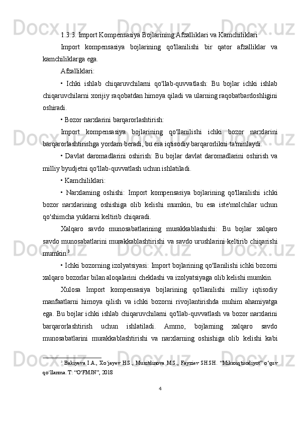 1.3.3. Import Kompensasiya Bojlarining Afzalliklari va Kamchiliklari
Import   kompensasiya   bojlarining   qo'llanilishi   bir   qator   afzalliklar   va
kamchiliklarga ega.
Afzalliklari:
•   Ichki   ishlab   chiqaruvchilarni   qo'llab-quvvatlash:   Bu   bojlar   ichki   ishlab
chiqaruvchilarni xorijiy raqobatdan himoya qiladi va ularning raqobatbardoshligini
oshiradi.
• Bozor narxlarini barqarorlashtirish:
Import   kompensasiya   bojlarining   qo'llanilishi   ichki   bozor   narxlarini
barqarorlashtirishga yordam beradi, bu esa iqtisodiy barqarorlikni ta'minlaydi.
• Davlat  daromadlarini  oshirish:  Bu bojlar  davlat  daromadlarini  oshirish  va
milliy byudjetni qo'llab-quvvatlash uchun ishlatiladi.
• Kamchiliklari:
•   Narxlarning   oshishi:   Import   kompensasiya   bojlarining   qo'llanilishi   ichki
bozor   narxlarining   oshishiga   olib   kelishi   mumkin,   bu   esa   iste'molchilar   uchun
qo'shimcha yuklarni keltirib chiqaradi.
Xalqaro   savdo   munosabatlarining   murakkablashishi:   Bu   bojlar   xalqaro
savdo munosabatlarini murakkablashtirishi va savdo urushlarini keltirib chiqarishi
mumkin. 3
• Ichki bozorning izolyatsiyasi: Import bojlarining qo'llanilishi ichki bozorni
xalqaro bozorlar bilan aloqalarini cheklashi va izolyatsiyaga olib kelishi mumkin.
Xulosa   Import   kompensasiya   bojlarining   qo'llanilishi   milliy   iqtisodiy
manfaatlarni   himoya   qilish   va   ichki   bozorni   rivojlantirishda   muhim   ahamiyatga
ega. Bu bojlar ichki ishlab chiqaruvchilarni qo'llab-quvvatlash va bozor narxlarini
barqarorlashtirish   uchun   ishlatiladi.   Ammo,   bojlarning   xalqaro   savdo
munosabatlarini   murakkablashtirishi   va   narxlarning   oshishiga   olib   kelishi   kabi
3
  Bakiyeva   I.A.,   Xo jayev   H.S.,   Muxitdinova   M.S.,   Fayziev   SH.SH.   “Mikroiqtisodiyot”   o‘quvʻ
qo llanma. T: “O‘FMJN”, 2018	
ʻ
4 