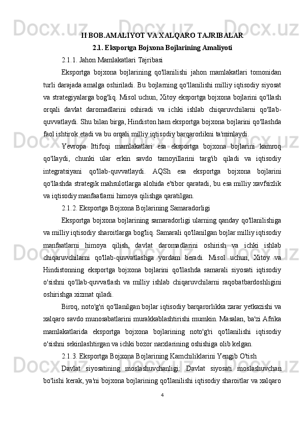 II BOB.AMALIYOT VA XALQARO TAJRIBALAR
2.1. Eksportga Bojxona Bojlarining Amaliyoti
2.1.1. Jahon Mamlakatlari Tajribasi
Eksportga   bojxona   bojlarining   qo'llanilishi   jahon   mamlakatlari   tomonidan
turli darajada amalga oshiriladi. Bu bojlarning qo'llanilishi milliy iqtisodiy siyosat
va strategiyalarga bog'liq. Misol uchun, Xitoy eksportga bojxona bojlarini qo'llash
orqali   davlat   daromadlarini   oshiradi   va   ichki   ishlab   chiqaruvchilarni   qo'llab-
quvvatlaydi. Shu bilan birga, Hindiston ham eksportga bojxona bojlarini qo'llashda
faol ishtirok etadi va bu orqali milliy iqtisodiy barqarorlikni ta'minlaydi.
Yevropa   Ittifoqi   mamlakatlari   esa   eksportga   bojxona   bojlarini   kamroq
qo'llaydi,   chunki   ular   erkin   savdo   tamoyillarini   targ'ib   qiladi   va   iqtisodiy
integratsiyani   qo'llab-quvvatlaydi.   AQSh   esa   eksportga   bojxona   bojlarini
qo'llashda strategik mahsulotlarga alohida e'tibor qaratadi, bu esa milliy xavfsizlik
va iqtisodiy manfaatlarni himoya qilishga qaratilgan.
2.1.2. Eksportga Bojxona Bojlarining Samaradorligi
Eksportga bojxona bojlarining samaradorligi ularning qanday qo'llanilishiga
va milliy iqtisodiy sharoitlarga bog'liq. Samarali qo'llanilgan bojlar milliy iqtisodiy
manfaatlarni   himoya   qilish,   davlat   daromadlarini   oshirish   va   ichki   ishlab
chiqaruvchilarni   qo'llab-quvvatlashga   yordam   beradi.   Misol   uchun,   Xitoy   va
Hindistonning   eksportga   bojxona   bojlarini   qo'llashda   samarali   siyosati   iqtisodiy
o'sishni   qo'llab-quvvatlash   va   milliy   ishlab   chiqaruvchilarni   raqobatbardoshligini
oshirishga xizmat qiladi.
Biroq, noto'g'ri qo'llanilgan bojlar iqtisodiy barqarorlikka zarar yetkazishi va
xalqaro savdo munosabatlarini murakkablashtirishi mumkin. Masalan, ba'zi Afrika
mamlakatlarida   eksportga   bojxona   bojlarining   noto'g'ri   qo'llanilishi   iqtisodiy
o'sishni sekinlashtirgan va ichki bozor narxlarining oshishiga olib kelgan.
2.1.3. Eksportga Bojxona Bojlarining Kamchiliklarini Yengib O'tish
Davlat   siyosatining   moslashuvchanligi:   Davlat   siyosati   moslashuvchan
bo'lishi kerak, ya'ni bojxona bojlarining qo'llanilishi iqtisodiy sharoitlar va xalqaro
4 