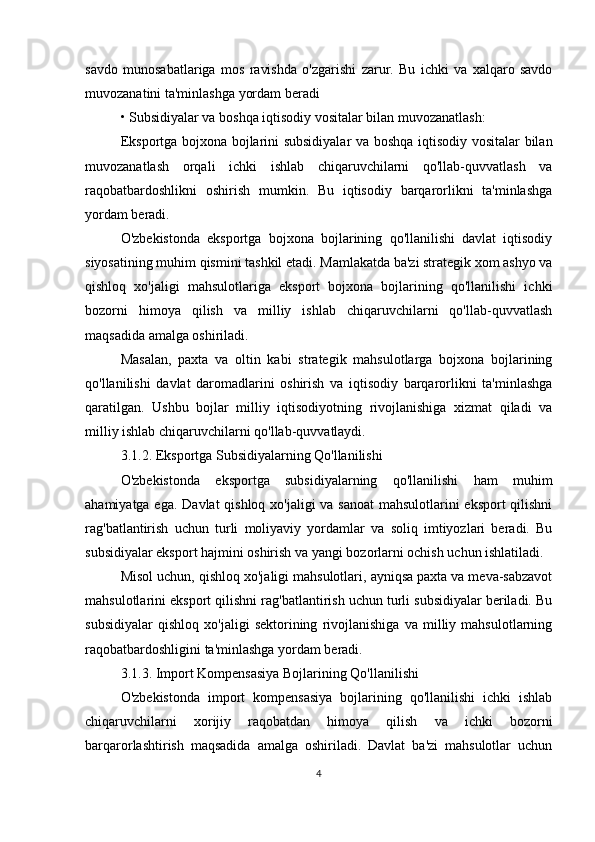 savdo   munosabatlariga   mos   ravishda   o'zgarishi   zarur.   Bu   ichki   va   xalqaro   savdo
muvozanatini ta'minlashga yordam beradi
• Subsidiyalar va boshqa iqtisodiy vositalar bilan muvozanatlash:
Eksportga bojxona bojlarini subsidiyalar  va boshqa iqtisodiy vositalar bilan
muvozanatlash   orqali   ichki   ishlab   chiqaruvchilarni   qo'llab-quvvatlash   va
raqobatbardoshlikni   oshirish   mumkin.   Bu   iqtisodiy   barqarorlikni   ta'minlashga
yordam beradi.
O'zbekistonda   eksportga   bojxona   bojlarining   qo'llanilishi   davlat   iqtisodiy
siyosatining muhim qismini tashkil etadi. Mamlakatda ba'zi strategik xom ashyo va
qishloq   xo'jaligi   mahsulotlariga   eksport   bojxona   bojlarining   qo'llanilishi   ichki
bozorni   himoya   qilish   va   milliy   ishlab   chiqaruvchilarni   qo'llab-quvvatlash
maqsadida amalga oshiriladi.
Masalan,   paxta   va   oltin   kabi   strategik   mahsulotlarga   bojxona   bojlarining
qo'llanilishi   davlat   daromadlarini   oshirish   va   iqtisodiy   barqarorlikni   ta'minlashga
qaratilgan.   Ushbu   bojlar   milliy   iqtisodiyotning   rivojlanishiga   xizmat   qiladi   va
milliy ishlab chiqaruvchilarni qo'llab-quvvatlaydi.
3.1.2. Eksportga Subsidiyalarning Qo'llanilishi
O'zbekistonda   eksportga   subsidiyalarning   qo'llanilishi   ham   muhim
ahamiyatga ega. Davlat qishloq xo'jaligi  va sanoat  mahsulotlarini  eksport  qilishni
rag'batlantirish   uchun   turli   moliyaviy   yordamlar   va   soliq   imtiyozlari   beradi.   Bu
subsidiyalar eksport hajmini oshirish va yangi bozorlarni ochish uchun ishlatiladi.
Misol uchun, qishloq xo'jaligi mahsulotlari, ayniqsa paxta va meva-sabzavot
mahsulotlarini eksport qilishni rag'batlantirish uchun turli subsidiyalar beriladi. Bu
subsidiyalar   qishloq   xo'jaligi   sektorining   rivojlanishiga   va   milliy   mahsulotlarning
raqobatbardoshligini ta'minlashga yordam beradi.
3.1.3. Import Kompensasiya Bojlarining Qo'llanilishi
O'zbekistonda   import   kompensasiya   bojlarining   qo'llanilishi   ichki   ishlab
chiqaruvchilarni   xorijiy   raqobatdan   himoya   qilish   va   ichki   bozorni
barqarorlashtirish   maqsadida   amalga   oshiriladi.   Davlat   ba'zi   mahsulotlar   uchun
4 