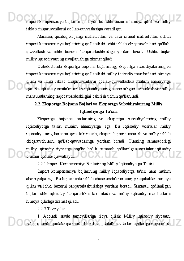 import kompensasiya bojlarini qo'llaydi, bu ichki bozorni himoya qilish va milliy
ishlab chiqaruvchilarni qo'llab-quvvatlashga qaratilgan.
Masalan,   qishloq   xo'jaligi   mahsulotlari   va   ba'zi   sanoat   mahsulotlari   uchun
import kompensasiya bojlarining qo'llanilishi ichki ishlab chiqaruvchilarni qo'llab-
quvvatlash   va   ichki   bozorni   barqarorlashtirishga   yordam   beradi.   Ushbu   bojlar
milliy iqtisodiyotning rivojlanishiga xizmat qiladi.
O'zbekistonda eksportga bojxona bojlarining, eksportga subsidiyalarning va
import kompensasiya bojlarining qo'llanilishi milliy iqtisodiy manfaatlarni himoya
qilish   va   ichki   ishlab   chiqaruvchilarni   qo'llab-quvvatlashda   muhim   ahamiyatga
ega. Bu iqtisodiy vositalar milliy iqtisodiyotning barqarorligini ta'minlash va milliy
mahsulotlarning raqobatbardoshligini oshirish uchun qo'llaniladi.
2.2. Eksportga Bojxona Bojlari va Eksportga Subsidiyalarning Milliy
Iqtisodiyotga Ta'siri
Eksportga   bojxona   bojlarining   va   eksportga   subsidiyalarning   milliy
iqtisodiyotga   ta'siri   muhim   ahamiyatga   ega.   Bu   iqtisodiy   vositalar   milliy
iqtisodiyotning barqarorligini ta'minlash, eksport hajmini oshirish va milliy ishlab
chiqaruvchilarni   qo'llab-quvvatlashga   yordam   beradi.   Ularning   samaradorligi
milliy   iqtisodiy   siyosatga   bog'liq   bo'lib,   samarali   qo'llanilgan   vositalar   iqtisodiy
o'sishni qo'llab-quvvatlaydi.
2.2.1 Import Kompensasiya Bojlarining Milliy Iqtisodiyotga Ta'siri
Import   kompensasiya   bojlarining   milliy   iqtisodiyotga   ta'siri   ham   muhim
ahamiyatga ega. Bu bojlar ichki ishlab chiqaruvchilarni xorijiy raqobatdan himoya
qilish   va   ichki   bozorni   barqarorlashtirishga   yordam   beradi.   Samarali   qo'llanilgan
bojlar   ichki   iqtisodiy   barqarorlikni   ta'minlash   va   milliy   iqtisodiy   manfaatlarni
himoya qilishga xizmat qiladi.
2.2.2 Tavsiyalar
1.   Adolatli   savdo   tamoyillariga   rioya   qilish:   Milliy   iqtisodiy   siyosatni
xalqaro savdo qoidalariga moslashtirish va adolatli savdo tamoyillariga rioya qilish
4 