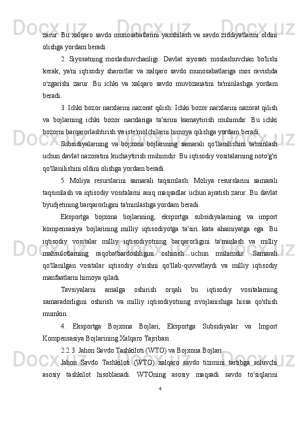 zarur. Bu xalqaro savdo munosabatlarini yaxshilash va savdo ziddiyatlarini oldini
olishga yordam beradi.
2.   Siyosatning   moslashuvchanligi:   Davlat   siyosati   moslashuvchan   bo'lishi
kerak,   ya'ni   iqtisodiy   sharoitlar   va   xalqaro   savdo   munosabatlariga   mos   ravishda
o'zgarishi   zarur.   Bu   ichki   va   xalqaro   savdo   muvozanatini   ta'minlashga   yordam
beradi.
3. Ichki bozor narxlarini nazorat qilish: Ichki bozor narxlarini nazorat qilish
va   bojlarning   ichki   bozor   narxlariga   ta'sirini   kamaytirish   muhimdir.   Bu   ichki
bozorni barqarorlashtirish va iste'molchilarni himoya qilishga yordam beradi.
Subsidiyalarning   va   bojxona   bojlarining   samarali   qo'llanilishini   ta'minlash
uchun davlat nazoratini kuchaytirish muhimdir. Bu iqtisodiy vositalarning noto'g'ri
qo'llanilishini oldini olishga yordam beradi.
5.   Moliya   resurslarini   samarali   taqsimlash:   Moliya   resurslarini   samarali
taqsimlash va iqtisodiy vositalarni aniq maqsadlar uchun ajratish zarur. Bu davlat
byudjetining barqarorligini ta'minlashga yordam beradi.
Eksportga   bojxona   bojlarining,   eksportga   subsidiyalarning   va   import
kompensasiya   bojlarining   milliy   iqtisodiyotga   ta'siri   kata   ahamiyatga   ega.   Bu
iqtisodiy   vositalar   milliy   iqtisodiyotning   barqarorligini   ta'minlash   va   milliy
mahsulotlarning   raqobatbardoshligini   oshirish   uchun   muhimdir.   Samarali
qo'llanilgan   vositalar   iqtisodiy   o'sishni   qo'llab-quvvatlaydi   va   milliy   iqtisodiy
manfaatlarni himoya qiladi.
Tavsiyalarni   amalga   oshirish   orqali   bu   iqtisodiy   vositalarning
samaradorligini   oshirish   va   milliy   iqtisodiyotning   rivojlanishiga   hissa   qo'shish
mumkin.
4.   Eksportga   Bojxona   Bojlari,   Eksportga   Subsidiyalar   va   Import
Kompensasiya Bojlarining Xalqaro Tajribasi
2.2.3. Jahon Savdo Tashkiloti (WTO) va Bojxona Bojlari
Jahon   Savdo   Tashkiloti   (WTO)   xalqaro   savdo   tizimini   tartibga   soluvchi
asosiy   tashkilot   hisoblanadi.   WTOning   asosiy   maqsadi   savdo   to'siqlarini
4 