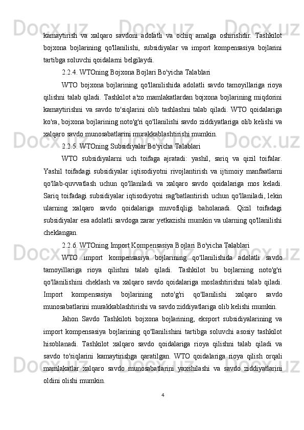 kamaytirish   va   xalqaro   savdoni   adolatli   va   ochiq   amalga   oshirishdir.   Tashkilot
bojxona   bojlarining   qo'llanilishi,   subsidiyalar   va   import   kompensasiya   bojlarini
tartibga soluvchi qoidalarni belgilaydi.
2.2.4. WTOning Bojxona Bojlari Bo'yicha Talablari
WTO   bojxona   bojlarining   qo'llanilishida   adolatli   savdo   tamoyillariga   rioya
qilishni talab qiladi. Tashkilot a'zo mamlakatlardan bojxona bojlarining miqdorini
kamaytirishni   va   savdo   to'siqlarini   olib   tashlashni   talab   qiladi.   WTO   qoidalariga
ko'ra, bojxona bojlarining noto'g'ri qo'llanilishi savdo ziddiyatlariga olib kelishi va
xalqaro savdo munosabatlarini murakkablashtirishi mumkin.
2.2.5. WTOning Subsidiyalar Bo'yicha Talablari
WTO   subsidiyalarni   uch   toifaga   ajratadi:   yashil,   sariq   va   qizil   toifalar.
Yashil   toifadagi   subsidiyalar   iqtisodiyotni   rivojlantirish   va   ijtimoiy   manfaatlarni
qo'llab-quvvatlash   uchun   qo'llaniladi   va   xalqaro   savdo   qoidalariga   mos   keladi.
Sariq   toifadagi   subsidiyalar   iqtisodiyotni   rag'batlantirish   uchun   qo'llaniladi,   lekin
ularning   xalqaro   savdo   qoidalariga   muvofiqligi   baholanadi.   Qizil   toifadagi
subsidiyalar esa adolatli savdoga zarar yetkazishi mumkin va ularning qo'llanilishi
cheklangan.
2.2.6. WTOning Import Kompensasiya Bojlari Bo'yicha Talablari
WTO   import   kompensasiya   bojlarining   qo'llanilishida   adolatli   savdo
tamoyillariga   rioya   qilishni   talab   qiladi.   Tashkilot   bu   bojlarning   noto'g'ri
qo'llanilishini   cheklash   va   xalqaro   savdo   qoidalariga   moslashtirishni   talab   qiladi.
Import   kompensasiya   bojlarining   noto'g'ri   qo'llanilishi   xalqaro   savdo
munosabatlarini murakkablashtirishi va savdo ziddiyatlariga olib kelishi mumkin.
Jahon   Savdo   Tashkiloti   bojxona   bojlarining,   eksport   subsidiyalarining   va
import   kompensasiya   bojlarining   qo'llanilishini   tartibga   soluvchi   asosiy   tashkilot
hisoblanadi.   Tashkilot   xalqaro   savdo   qoidalariga   rioya   qilishni   talab   qiladi   va
savdo   to'siqlarini   kamaytirishga   qaratilgan.   WTO   qoidalariga   rioya   qilish   orqali
mamlakatlar   xalqaro   savdo   munosabatlarini   yaxshilashi   va   savdo   ziddiyatlarini
oldini olishi mumkin.
4 