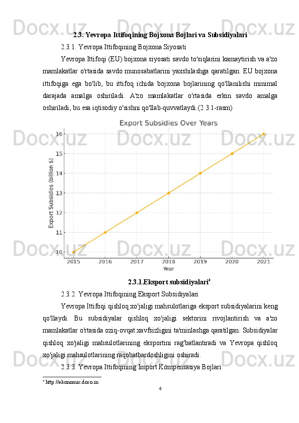 2.3. Yevropa Ittifoqining Bojxona Bojlari va Subsidiyalari
2.3.1. Yevropa Ittifoqining Bojxona Siyosati
Yevropa Ittifoqi (EU) bojxona siyosati savdo to'siqlarini kamaytirish va a'zo
mamlakatlar o'rtasida savdo munosabatlarini yaxshilashga qaratilgan. EU bojxona
ittifoqiga   ega   bo'lib,   bu   ittifoq   ichida   bojxona   bojlarining   qo'llanilishi   minimal
darajada   amalga   oshiriladi.   A'zo   mamlakatlar   o'rtasida   erkin   savdo   amalga
oshiriladi, bu esa iqtisodiy o'sishni qo'llab-quvvatlaydi.(2.3.1-rasm)
2.3.1.Eksport subsidiyalari 4
2.3.2. Yevropa Ittifoqining Eksport Subsidiyalari
Yevropa Ittifoqi qishloq xo'jaligi mahsulotlariga eksport subsidiyalarini keng
qo'llaydi.   Bu   subsidiyalar   qishloq   xo'jaligi   sektorini   rivojlantirish   va   a'zo
mamlakatlar o'rtasida oziq-ovqat xavfsizligini ta'minlashga qaratilgan. Subsidiyalar
qishloq   xo'jaligi   mahsulotlarining   eksportini   rag'batlantiradi   va   Yevropa   qishloq
xo'jaligi mahsulotlarining raqobatbardoshligini oshiradi.
2.3.3. Yevropa Ittifoqining Import Kompensasiya Bojlari
4
  http://ekonomic.doso.rn  
4 