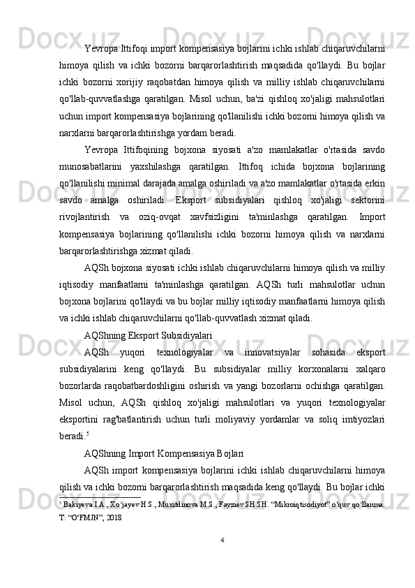 Yevropa Ittifoqi import kompensasiya bojlarini ichki ishlab chiqaruvchilarni
himoya   qilish   va   ichki   bozorni   barqarorlashtirish   maqsadida   qo'llaydi.   Bu   bojlar
ichki   bozorni   xorijiy   raqobatdan   himoya   qilish   va   milliy   ishlab   chiqaruvchilarni
qo'llab-quvvatlashga   qaratilgan.   Misol   uchun,   ba'zi   qishloq   xo'jaligi   mahsulotlari
uchun import kompensasiya bojlarining qo'llanilishi ichki bozorni himoya qilish va
narxlarni barqarorlashtirishga yordam beradi.
Yevropa   Ittifoqining   bojxona   siyosati   a'zo   mamlakatlar   o'rtasida   savdo
munosabatlarini   yaxshilashga   qaratilgan.   Ittifoq   ichida   bojxona   bojlarining
qo'llanilishi minimal darajada amalga oshiriladi va a'zo mamlakatlar o'rtasida erkin
savdo   amalga   oshiriladi.   Eksport   subsidiyalari   qishloq   xo'jaligi   sektorini
rivojlantirish   va   oziq-ovqat   xavfsizligini   ta'minlashga   qaratilgan.   Import
kompensasiya   bojlarining   qo'llanilishi   ichki   bozorni   himoya   qilish   va   narxlarni
barqarorlashtirishga xizmat qiladi.
AQSh bojxona siyosati ichki ishlab chiqaruvchilarni himoya qilish va milliy
iqtisodiy   manfaatlarni   ta'minlashga   qaratilgan.   AQSh   turli   mahsulotlar   uchun
bojxona bojlarini qo'llaydi va bu bojlar milliy iqtisodiy manfaatlarni himoya qilish
va ichki ishlab chiqaruvchilarni qo'llab-quvvatlash xizmat qiladi.
AQShning Eksport Subsidiyalari
AQSh   yuqori   texnologiyalar   va   innovatsiyalar   sohasida   eksport
subsidiyalarini   keng   qo'llaydi.   Bu   subsidiyalar   milliy   korxonalarni   xalqaro
bozorlarda   raqobatbardoshligini   oshirish   va   yangi   bozorlarni   ochishga   qaratilgan.
Misol   uchun,   AQSh   qishloq   xo'jaligi   mahsulotlari   va   yuqori   texnologiyalar
eksportini   rag'batlantirish   uchun   turli   moliyaviy   yordamlar   va   soliq   imtiyozlari
beradi. 5
AQShning Import Kompensasiya Bojlari
AQSh   import   kompensasiya   bojlarini   ichki   ishlab   chiqaruvchilarni   himoya
qilish va ichki bozorni barqarorlashtirish maqsadida keng qo'llaydi. Bu bojlar ichki
5
  Bakiyeva I.A., Xo jayev H.S., Muxitdinova M.S., Fayziev SH.SH. “Mikroiqtisodiyot” o‘quv qo llanma.ʻ ʻ
T: “O‘FMJN”, 2018
4 