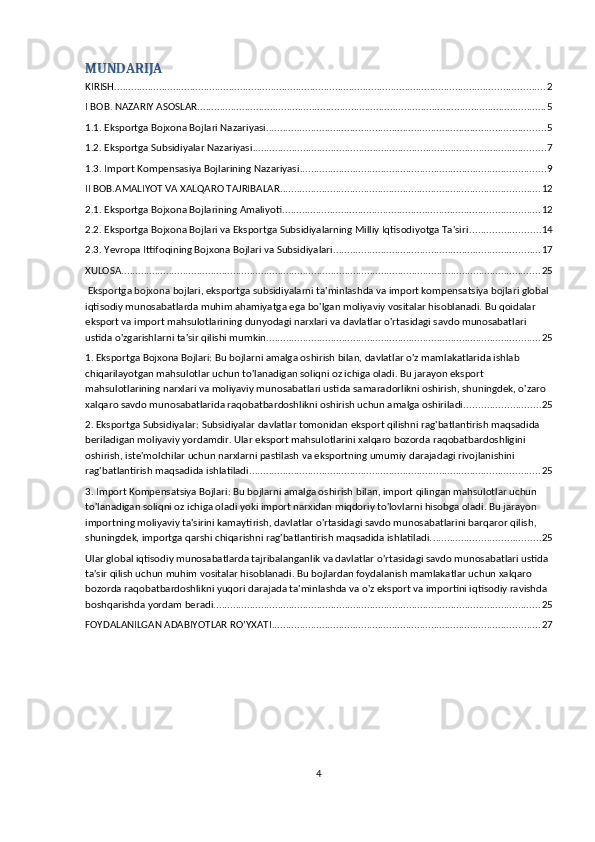 MUNDARIJA
KIRISH .......................................................................................................................................................... 2
I BOB. NAZARIY ASOSLAR ............................................................................................................................. 5
1.1. Eksportga Bojxona Bojlari Nazariyasi .................................................................................................... 5
1.2. Eksportga Subsidiyalar Nazariyasi ......................................................................................................... 7
1.3. Import Kompensasiya Bojlarining Nazariyasi ........................................................................................ 9
II BOB.AMALIYOT VA XALQARO TAJRIBALAR ............................................................................................. 12
2.1. Eksportga Bojxona Bojlarining Amaliyoti ............................................................................................ 12
2.2. Eksportga Bojxona Bojlari va Eksportga Subsidiyalarning Milliy Iqtisodiyotga Ta'siri ......................... 14
2.3. Yevropa Ittifoqining Bojxona Bojlari va Subsidiyalari .......................................................................... 17
XULOSA ...................................................................................................................................................... 25
 Eksportga bojxona bojlari, eksportga subsidiyalarni ta'minlashda va import kompensatsiya bojlari global 
iqtisodiy munosabatlarda muhim ahamiyatga ega bo'lgan moliyaviy vositalar hisoblanadi. Bu qoidalar 
eksport va import mahsulotlarining dunyodagi narxlari va davlatlar o'rtasidagi savdo munosabatlari 
ustida o'zgarishlarni ta'sir qilishi mumkin. ................................................................................................. 25
1. Eksportga Bojxona Bojlari: Bu bojlarni amalga oshirish bilan, davlatlar o'z mamlakatlarida ishlab 
chiqarilayotgan mahsulotlar uchun to'lanadigan soliqni oz ichiga oladi. Bu jarayon eksport 
mahsulotlarining narxlari va moliyaviy munosabatlari ustida samaradorlikni oshirish, shuningdek, o'zaro 
xalqaro savdo munosabatlarida raqobatbardoshlikni oshirish uchun amalga oshiriladi. .......................... 25
2. Eksportga Subsidiyalar: Subsidiyalar davlatlar tomonidan eksport qilishni rag'batlantirish maqsadida 
beriladigan moliyaviy yordamdir. Ular eksport mahsulotlarini xalqaro bozorda raqobatbardoshligini 
oshirish, iste'molchilar uchun narxlarni pastilash va eksportning umumiy darajadagi rivojlanishini 
rag'batlantirish maqsadida ishlatiladi. ....................................................................................................... 25
3. Import Kompensatsiya Bojlari: Bu bojlarni amalga oshirish bilan, import qilingan mahsulotlar uchun 
to'lanadigan soliqni oz ichiga oladi yoki import narxidan miqdoriy to'lovlarni hisobga oladi. Bu jarayon 
importning moliyaviy ta'sirini kamaytirish, davlatlar o'rtasidagi savdo munosabatlarini barqaror qilish, 
shuningdek, importga qarshi chiqarishni rag'batlantirish maqsadida ishlatiladi. ...................................... 25
Ular global iqtisodiy munosabatlarda tajribalanganlik va davlatlar o'rtasidagi savdo munosabatlari ustida 
ta'sir qilish uchun muhim vositalar hisoblanadi. Bu bojlardan foydalanish mamlakatlar uchun xalqaro 
bozorda raqobatbardoshlikni yuqori darajada ta'minlashda va o'z eksport va importini iqtisodiy ravishda 
boshqarishda yordam beradi. .................................................................................................................... 25
FOYDALANILGAN ADABIYOTLAR RO’YXATI ................................................................................................ 27
4 