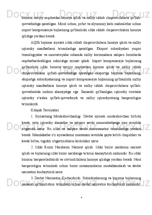 bozorni xorijiy raqobatdan himoya qilish va milliy ishlab chiqaruvchilarni qo'llab-
quvvatlashga qaratilgan. Misol uchun, po'lat va alyuminiy kabi mahsulotlar uchun
import kompensasiya bojlarining qo'llanilishi ichki ishlab chiqaruvchilarni himoya
qilishga yordam beradi.
AQSh bojxona siyosati ichki ishlab chiqaruvchilarni himoya qilish va milliy
iqtisodiy   manfaatlarni   ta'minlashga   qaratilgan.   Eksport   subsidiyalari   yuqori
texnologiyalar   va   innovatsiyalar   sohasida   milliy   korxonalarni   xalqaro   bozorlarda
raqobatbardoshligini   oshirishga   xizmat   qiladi.   Import   kompensasiya   bojlarining
qo'llanilishi   ichki   bozorni   xorijiy   raqobatdan   himoya   qilish   va   milliy   ishlab
chiqaruvchilarni   qo'llab-quvvatlashga   qaratilgan   eksportga   bojxona   bojlarining,
eksportga subsidiyalarning va import kompensasiya bojlarining qo'llanilishi milliy
iqtisodiy   manfaatlarni   himoya   qilish   va   milliy   ishlab   chiqaruvchilarni   qo'llab-
quvvatlashda   muhim   ahamiyatga   ega.   Samarali   qo'llanilgan   iqtisodiy   vositalar
iqtisodiy   o'sishni   qo'llab-quvvatlaydi   va   milliy   iqtisodiyotning   barqarorligini
ta'minlaydi.
Kelajak Tavsiyalari
1.   Siyosatning   Moslashuvchanligi:   Davlat   siyosati   moslashuvchan   bo'lishi
kerak,   ya'ni   iqtisodiy   sharoitlar   va   xalqaro   savdo   munosabatlariga   mos   ravishda
o'zgarishi   zarur.   Bu   ichki   va   xalqaro   savdo   muvozanatini   ta'minlashga   yordam
beradi. Mamlakatlar o'z siyosatlarini muntazam ravishda qayta ko'rib chiqishlari va
kerak bo'lsa, tegishli o'zgartirishlarni kiritishlari zarur.
2.   Ichki   Bozor   Narxlarini   Nazorat   qilish:   Ichki   bozor   narxlarini   nazorat
qilish va bojlarning ichki bozor narxlariga ta'sirini kamaytirish muhimdir. Bu ichki
bozorni barqarorlashtirish va iste'molchilarni himoya qilishga yordam beradi. Narx
barqarorligini   ta'minlash   uchun   bozor   mexanizmlarini   mustahkamlash   va   davlat
nazoratini kuchaytirish zarur.
3. Davlat  Nazoratini  Kuchaytirish:  Subsidiyalarning va bojxona bojlarining
samarali  qo'llanilishini  ta'minlash  uchun davlat  nazoratini  kuchaytirish  muhimdir.
4 