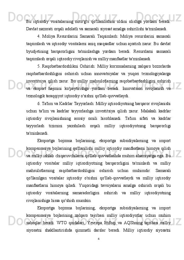 Bu   iqtisodiy   vositalarning   noto'g'ri   qo'llanilishini   oldini   olishga   yordam   beradi.
Davlat nazorati orqali adolatli va samarali siyosat amalga oshirilishi ta'minlanadi.
4.   Moliya   Resurslarini   Samarali   Taqsimlash:   Moliya   resurslarini   samarali
taqsimlash va iqtisodiy vositalarni aniq maqsadlar uchun ajratish zarur. Bu davlat
byudjetining   barqarorligini   ta'minlashga   yordam   beradi.   Resurslarni   samarali
taqsimlash orqali iqtisodiy rivojlanish va milliy manfaatlar ta'minlanadi.
5.   Raqobatbardoshlikni   Oshirish:   Milliy   korxonalarning   xalqaro   bozorlarda
raqobatbardoshligini   oshirish   uchun   innovatsiyalar   va   yuqori   texnologiyalarga
investitsiya   qilish   zarur.   Bu   milliy   mahsulotlarning   raqobatbardoshligini   oshirish
va   eksport   hajmini   ko'paytirishga   yordam   beradi.   Innovatsion   rivojlanish   va
texnologik taraqqiyot iqtisodiy o'sishni qo'llab-quvvatlaydi.
6. Ta'lim va Kadrlar Tayyorlash: Milliy iqtisodiyotning barqaror rivojlanishi
uchun   ta'lim   va   kadrlar   tayyorlashga   investitsiya   qilish   zarur.   Malakali   kadrlar
iqtisodiy   rivojlanishning   asosiy   omili   hisoblanadi.   Ta'lim   sifati   va   kadrlar
tayyorlash   tizimini   yaxshilash   orqali   milliy   iqtisodiyotning   barqarorligi
ta'minlanadi.
Eksportga   bojxona   bojlarining,   eksportga   subsidiyalarning   va   import
kompensasiya  bojlarining  qo'llanilishi   milliy  iqtisodiy   manfaatlarni  himoya  qilish
va milliy ishlab chiqaruvchilarni qo'llab-quvvatlashda muhim ahamiyatga ega. Bu
iqtisodiy   vositalar   milliy   iqtisodiyotning   barqarorligini   ta'minlash   va   milliy
mahsulotlarning   raqobatbardoshligini   oshirish   uchun   muhimdir.   Samarali
qo'llanilgan   vositalar   iqtisodiy   o'sishni   qo'llab-quvvatlaydi   va   milliy   iqtisodiy
manfaatlarni   himoya   qiladi.   Yuqoridagi   tavsiyalarni   amalga   oshirish   orqali   bu
iqtisodiy   vositalarning   samaradorligini   oshirish   va   milliy   iqtisodiyotning
rivojlanishiga hissa qo'shish mumkin.
Eksportga   bojxona   bojlarining,   eksportga   subsidiyalarning   va   import
kompensasiya   bojlarining   xalqaro   tajribasi   milliy   iqtisodiyotlar   uchun   muhim
saboqlar   beradi.   WTO   qoidalari,   Yevropa   Ittifoqi   va   AQShning   tajribasi   milliy
siyosatni   shakllantirishda   qimmatli   darslar   beradi.   Milliy   iqtisodiy   siyosatni
4 