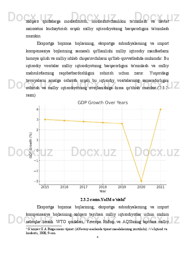 xalqaro   qoidalarga   moslashtirish,   moslashuvchanlikni   ta'minlash   va   davlat
nazoratini   kuchaytirish   orqali   milliy   iqtisodiyotning   barqarorligini   ta'minlash
mumkin.
Eksportga   bojxona   bojlarining,   eksportga   subsidiyalarning   va   import
kompensasiya   bojlarining   samarali   qo'llanilishi   milliy   iqtisodiy   manfaatlarni
himoya qilish va milliy ishlab chiqaruvchilarni qo'llab-quvvatlashda muhimdir. Bu
iqtisodiy   vositalar   milliy   iqtisodiyotning   barqarorligini   ta'minlash   va   milliy
mahsulotlarning   raqobatbardoshligini   oshirish   uchun   zarur.   Yuqoridagi
tavsiyalarni   amalga   oshirish   orqali   bu   iqtisodiy   vositalarning   samaradorligini
oshirish   va   milliy   iqtisodiyotning   rivojlanishiga   hissa   qo'shish   mumkin.(2.3.2-
rasm)
2.3.2-rasm.YaIM o sishiʻ 6
Eksportga   bojxona   bojlarining,   eksportga   subsidiyalarning   va   import
kompensasiya   bojlarining   xalqaro   tajribasi   milliy   iqtisodiyotlar   uchun   muhim
saboqlar   beradi.   WTO   qoidalari,   Yevropa   Ittifoqi   va   AQShning   tajribasi   milliy
6
 G’aniyev.X.A Bizga meros tijorat. (ANavoiy asarlarida tijorat masalalarining yoritilishi). / / «Iqtisod va 
hisobot», 2008, 9-son.
4 