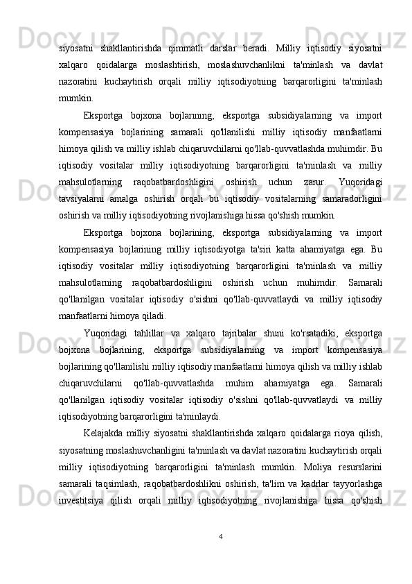 siyosatni   shakllantirishda   qimmatli   darslar   beradi.   Milliy   iqtisodiy   siyosatni
xalqaro   qoidalarga   moslashtirish,   moslashuvchanlikni   ta'minlash   va   davlat
nazoratini   kuchaytirish   orqali   milliy   iqtisodiyotning   barqarorligini   ta'minlash
mumkin.
Eksportga   bojxona   bojlarınıng,   eksportga   subsidiyalarning   va   import
kompensasiya   bojlarining   samarali   qo'llanilishi   milliy   iqtisodiy   manfaatlarni
himoya qilish va milliy ishlab chiqaruvchilarni qo'llab-quvvatlashda muhimdir. Bu
iqtisodiy   vositalar   milliy   iqtisodiyotning   barqarorligini   ta'minlash   va   milliy
mahsulotlarning   raqobatbardoshligini   oshirish   uchun   zarur.   Yuqoridagi
tavsiyalarni   amalga   oshirish   orqali   bu   iqtisodiy   vositalarning   samaradorligini
oshirish va milliy iqtisodiyotning rivojlanishiga hissa qo'shish mumkin.
Eksportga   bojxona   bojlarining,   eksportga   subsidiyalarning   va   import
kompensasiya   bojlarining   milliy   iqtisodiyotga   ta'siri   katta   ahamiyatga   ega.   Bu
iqtisodiy   vositalar   milliy   iqtisodiyotning   barqarorligini   ta'minlash   va   milliy
mahsulotlarning   raqobatbardoshligini   oshirish   uchun   muhimdir.   Samarali
qo'llanilgan   vositalar   iqtisodiy   o'sishni   qo'llab-quvvatlaydi   va   milliy   iqtisodiy
manfaatlarni himoya qiladi.
Yuqoridagi   tahlillar   va   xalqaro   tajribalar   shuni   ko'rsatadiki,   eksportga
bojxona   bojlarining,   eksportga   subsidiyalarning   va   import   kompensasiya
bojlarining qo'llanilishi milliy iqtisodiy manfaatlarni himoya qilish va milliy ishlab
chiqaruvchilarni   qo'llab-quvvatlashda   muhim   ahamiyatga   ega.   Samarali
qo'llanilgan   iqtisodiy   vositalar   iqtisodiy   o'sishni   qo'llab-quvvatlaydi   va   milliy
iqtisodiyotning barqarorligini ta'minlaydi.
Kelajakda   milliy   siyosatni   shakllantirishda   xalqaro   qoidalarga   rioya   qilish,
siyosatning moslashuvchanligini ta'minlash va davlat nazoratini kuchaytirish orqali
milliy   iqtisodiyotning   barqarorligini   ta'minlash   mumkin.   Moliya   resurslarini
samarali   taqsimlash,   raqobatbardoshlikni   oshirish,   ta'lim   va   kadrlar   tayyorlashga
investitsiya   qilish   orqali   milliy   iqtisodiyotning   rivojlanishiga   hissa   qo'shish
4 