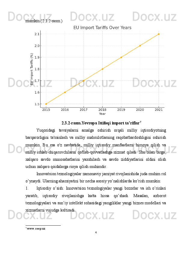 mumkin.(2.3.2-rasm.)
2.3.2-rasm.Yevropa Ittifoqi import ta riflarʼ 7
Yuqoridagi   tavsiyalarni   amalga   oshirish   orqali   milliy   iqtisodiyotning
barqarorligini   ta'minlash   va   milliy   mahsulotlarning   raqobatbardoshligini   oshirish
mumkin.   Bu   esa   o'z   navbatida,   milliy   iqtisodiy   manfaatlarni   himoya   qilish   va
milliy ishlab chiqaruvchilarni qo'llab-quvvatlashga xizmat qiladi. Shu bilan birga,
xalqaro   savdo   munosabatlarini   yaxshilash   va   savdo   ziddiyatlarini   oldini   olish
uchun xalqaro qoidalarga rioya qilish muhimdir.
Innovatsion texnologiyalar zamonaviy jamiyat rivojlanishida juda muhim rol
o’ynaydi. Ularning ahamiyatini bir necha asosiy yo’nalishlarda ko’rish mumkin:
1. Iqtisodiy   o’sish:   Innovatsion   texnologiyalar   yangi   bozorlar   va   ish   o’rinlari
yaratib,   iqtisodiy   rivojlanishga   katta   hissa   qo’shadi.   Masalan,   axborot
texnologiyalari va sun’iy intellekt sohasidagi yangiliklar yangi biznes modellari va
xizmatlarni vujudga keltiradi.
7
  www.ceep.uz  
4 