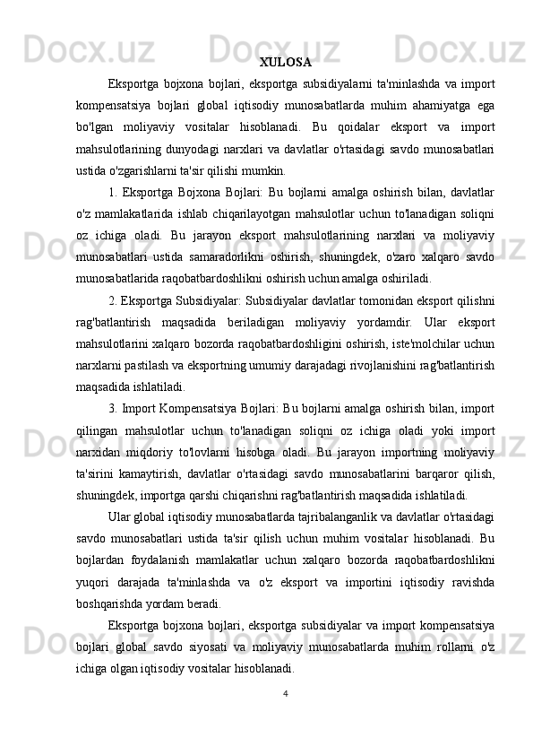 XULOSA
Eksportga   bojxona   bojlari,   eksportga   subsidiyalarni   ta'minlashda   va   import
kompensatsiya   bojlari   global   iqtisodiy   munosabatlarda   muhim   ahamiyatga   ega
bo'lgan   moliyaviy   vositalar   hisoblanadi.   Bu   qoidalar   eksport   va   import
mahsulotlarining   dunyodagi   narxlari   va   davlatlar   o'rtasidagi   savdo   munosabatlari
ustida o'zgarishlarni ta'sir qilishi mumkin.
1.   Eksportga   Bojxona   Bojlari:   Bu   bojlarni   amalga   oshirish   bilan,   davlatlar
o'z   mamlakatlarida   ishlab   chiqarilayotgan   mahsulotlar   uchun   to'lanadigan   soliqni
oz   ichiga   oladi.   Bu   jarayon   eksport   mahsulotlarining   narxlari   va   moliyaviy
munosabatlari   ustida   samaradorlikni   oshirish,   shuningdek,   o'zaro   xalqaro   savdo
munosabatlarida raqobatbardoshlikni oshirish uchun amalga oshiriladi.
2. Eksportga Subsidiyalar: Subsidiyalar davlatlar tomonidan eksport qilishni
rag'batlantirish   maqsadida   beriladigan   moliyaviy   yordamdir.   Ular   eksport
mahsulotlarini xalqaro bozorda raqobatbardoshligini oshirish, iste'molchilar uchun
narxlarni pastilash va eksportning umumiy darajadagi rivojlanishini rag'batlantirish
maqsadida ishlatiladi.
3. Import Kompensatsiya Bojlari: Bu bojlarni amalga oshirish bilan, import
qilingan   mahsulotlar   uchun   to'lanadigan   soliqni   oz   ichiga   oladi   yoki   import
narxidan   miqdoriy   to'lovlarni   hisobga   oladi.   Bu   jarayon   importning   moliyaviy
ta'sirini   kamaytirish,   davlatlar   o'rtasidagi   savdo   munosabatlarini   barqaror   qilish,
shuningdek, importga qarshi chiqarishni rag'batlantirish maqsadida ishlatiladi.
Ular global iqtisodiy munosabatlarda tajribalanganlik va davlatlar o'rtasidagi
savdo   munosabatlari   ustida   ta'sir   qilish   uchun   muhim   vositalar   hisoblanadi.   Bu
bojlardan   foydalanish   mamlakatlar   uchun   xalqaro   bozorda   raqobatbardoshlikni
yuqori   darajada   ta'minlashda   va   o'z   eksport   va   importini   iqtisodiy   ravishda
boshqarishda yordam beradi.
Eksportga bojxona  bojlari, eksportga subsidiyalar  va import  kompensatsiya
bojlari   global   savdo   siyosati   va   moliyaviy   munosabatlarda   muhim   rollarni   o'z
ichiga olgan iqtisodiy vositalar hisoblanadi.
4 