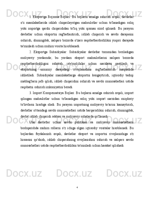 1.  Eksportga  Bojxona   Bojlari:   Bu  bojlarni   amalga  oshirish  orqali,  davlatlar
o'z   mamlakatlarida   ishlab   chiqarilayotgan   mahsulotlar   uchun   to'lanadigan   soliq
yoki   importga   qarshi   chiqarishdan   to'liq   yoki   qisman   ozod   qilinadi.   Bu   jarayon
davlatlar   uchun   eksportni   rag'batlantirish,   ishlab   chiqarish   va   savdo   darajasini
oshirish,  shuningdek,   xalqaro  bozorda   o'zaro  raqobatbardoshlikni   yuqori  darajada
ta'minlash uchun muhim vosita hisoblanadi.
2.   Eksportga   Subsidiyalar:   Subsidiyalar   davlatlar   tomonidan   beriladigan
moliyaviy   yordamdir,   bu   yordam   eksport   mahsulotlarini   xalqaro   bozorda
raqobatbardoshligini   oshirish,   iste'molchilar   uchun   narxlarni   pastilash   va
eksportning   umumiy   darajadagi   rivojlanishini   rag'batlantirish   maqsadida
ishlatiladi.   Subsidiyalar   mamlakatlarga   eksportni   kengaytirish,   iqtisodiy   tashqi
mablag'larni  jalb qilish, ishlab  chiqarishni  oshirish va savdo  munosabatlari  ustida
raqobatni oshirish imkoniyatini beradi.
3. Import Kompensatsiya Bojlari: Bu bojlarni amalga oshirish orqali, import
qilingan   mahsulotlar   uchun   to'lanadigan   soliq   yoki   import   narxidan   miqdoriy
to'lovlarni   hisobga   oladi.   Bu   jarayon   importning   moliyaviy   ta'sirini   kamaytirish,
davlatlar o'rtasidagi savdo munosabatlari ustida barqarorlikni oshirish, shuningdek,
davlat ishlab chiqarish sektori va moliyaviy sohalarda qo'llanadi.
Ular   davlatlar   uchun   savdo   politikasi   va   moliyaviy   munosabatlarni
boshqarishda   muhim   rollarni   o'z   ichiga   olgan   iqtisodiy   vositalar   hisoblanadi.   Bu
bojlardan   foydalanish   orqali,   davlatlar   eksport   va   importni   rivojlanishiga   o'z
hissasini   qo'shish,   ishlab   chiqarishning   rivojlanishini   oshirish   va   xalqaro   savdo
munosabatlari ustida raqobatbardoshlikni ta'minlash uchun harakat qilishadi.
4 