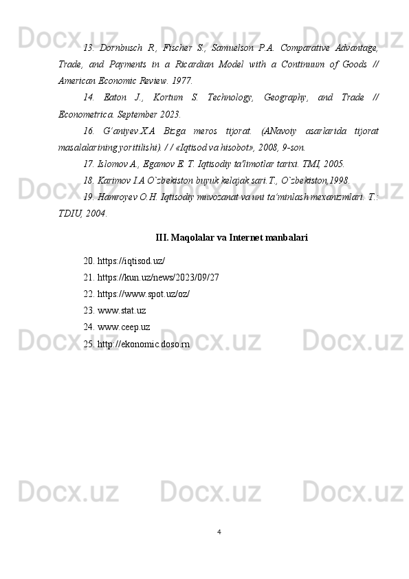 13.   Dornbusch   R.,   Fischer   S.,   Samuelson   P.A.   Comparative   Advantage,
Trade,   and   Payments   in   a   Ricardian   Model   with   a   Continuum   of   Goods   //
American Economic Review. 1977.
14.   Eaton   J.,   Kortum   S.   Technology,   Geography,   and   Trade   //
Econometrica. September 2023.  
16.   G’aniyev.X.A   Bizga   meros   tijorat.   (ANavoiy   asarlarida   tijorat
masalalarining yoritilishi). / / «Iqtisod va hisobot», 2008, 9-son.
17. Islomov A., Egamov E. T. Iqtisodiy ta'limotlar tarixi. TMI, 2005.
18. Karimov I.A O`zb е kiston buyuk k е lajak sari.T., O`zb е kiston,1998.
19. Hamroyev O.H. Iqtisodiy muvozanat va uni ta’minlash mexanizmlari.  Т .:
TDIU, 2004 . 
III. Maqolalar va Internet manbalari
20.  https://iqtisod.uz/ 
21. https://kun.uz/news/2023/09/27  
22. https://www.spot.uz/oz/  
23. www.stat.uz 
24. www.ceep.uz 
25. http://ekonomic.doso.rn 
4 
