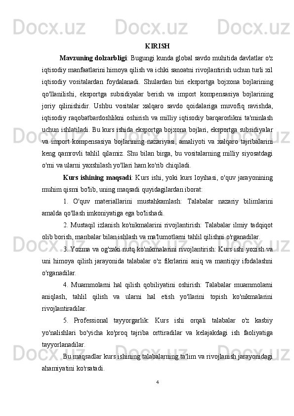 KIRISH
Mavzuning dolzarbligi :  Bugungi kunda global savdo muhitida davlatlar o'z
iqtisodiy manfaatlarini himoya qilish va ichki sanoatni rivojlantirish uchun turli xil
iqtisodiy   vositalardan   foydalanadi.   Shulardan   biri   eksportga   bojxona   bojlarining
qo'llanilishi,   eksportga   subsidiyalar   berish   va   import   kompensasiya   bojlarining
joriy   qilinishidir.   Ushbu   vositalar   xalqaro   savdo   qoidalariga   muvofiq   ravishda,
iqtisodiy   raqobatbardoshlikni   oshirish   va   milliy   iqtisodiy   barqarorlikni   ta'minlash
uchun ishlatiladi. Bu kurs ishida eksportga bojxona bojlari, eksportga subsidiyalar
va   import   kompensasiya   bojlarining   nazariyasi,   amaliyoti   va   xalqaro   tajribalarini
keng  qamrovli  tahlil  qilamiz.  Shu  bilan  birga,  bu  vositalarning  milliy  siyosatdagi
o'rni va ularni yaxshilash yo'llari ham ko'rib chiqiladi.
Kurs ishining maqsadi : Kurs ishi, yoki kurs loyihasi, o'quv jarayonining
muhim qismi bo'lib, uning maqsadi quyidagilardan iborat:
1.   O'quv   materiallarini   mustahkamlash:   Talabalar   nazariy   bilimlarini
amalda qo'llash imkoniyatiga ega bo'lishadi.
2.   Mustaqil   izlanish   ko'nikmalarini   rivojlantirish:   Talabalar   ilmiy   tadqiqot
olib borish, manbalar bilan ishlash va ma'lumotlarni tahlil qilishni o'rganadilar.
3. Yozma va og'zaki nutq ko'nikmalarini rivojlantirish: Kurs ishi yozish va
uni   himoya   qilish   jarayonida   talabalar   o'z   fikrlarini   aniq   va   mantiqiy   ifodalashni
o'rganadilar.
4.   Muammolarni   hal   qilish   qobiliyatini   oshirish:   Talabalar   muammolarni
aniqlash,   tahlil   qilish   va   ularni   hal   etish   yo'llarini   topish   ko'nikmalarini
rivojlantiradilar.
5.   Professional   tayyorgarlik:   Kurs   ishi   orqali   talabalar   o'z   kasbiy
yo'nalishlari   bo'yicha   ko'proq   tajriba   orttiradilar   va   kelajakdagi   ish   faoliyatiga
tayyorlanadilar.
Bu maqsadlar kurs ishining talabalarning ta'lim va rivojlanish jarayonidagi
ahamiyatini ko'rsatadi.
4 