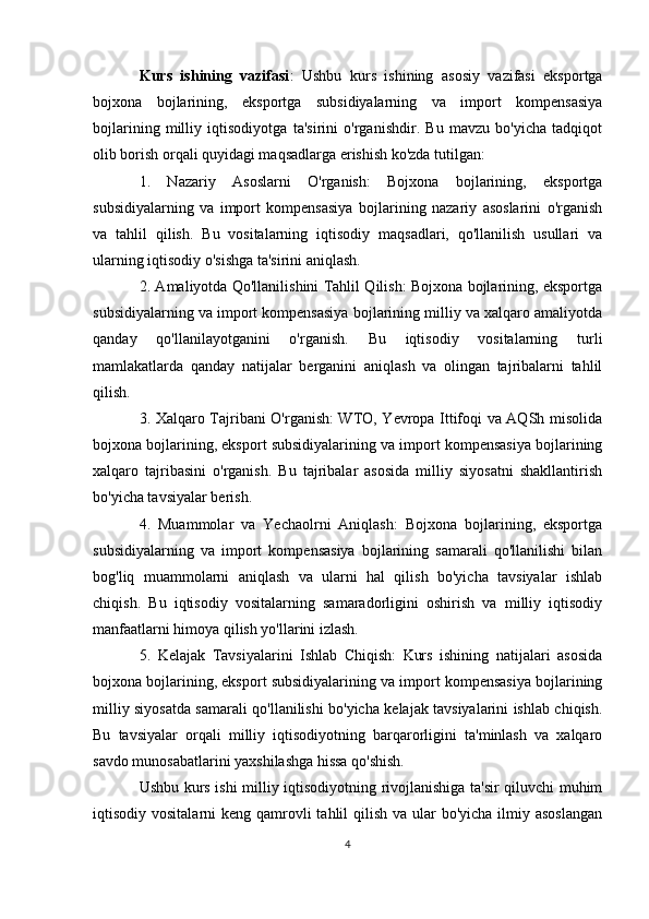 Kurs   ishining   vazifasi :   Ushbu   kurs   ishining   asosiy   vazifasi   eksportga
bojxona   bojlarining,   eksportga   subsidiyalarning   va   import   kompensasiya
bojlarining   milliy   iqtisodiyotga   ta'sirini   o'rganishdir.   Bu   mavzu   bo'yicha   tadqiqot
olib borish orqali quyidagi maqsadlarga erishish ko'zda tutilgan:
1.   Nazariy   Asoslarni   O'rganish:   Bojxona   bojlarining,   eksportga
subsidiyalarning   va   import   kompensasiya   bojlarining   nazariy   asoslarini   o'rganish
va   tahlil   qilish.   Bu   vositalarning   iqtisodiy   maqsadlari,   qo'llanilish   usullari   va
ularning iqtisodiy o'sishga ta'sirini aniqlash.
2. Amaliyotda Qo'llanilishini Tahlil Qilish: Bojxona bojlarining, eksportga
subsidiyalarning va import kompensasiya bojlarining milliy va xalqaro amaliyotda
qanday   qo'llanilayotganini   o'rganish.   Bu   iqtisodiy   vositalarning   turli
mamlakatlarda   qanday   natijalar   berganini   aniqlash   va   olingan   tajribalarni   tahlil
qilish.
3. Xalqaro Tajribani O'rganish: WTO, Yevropa Ittifoqi va AQSh misolida
bojxona bojlarining, eksport subsidiyalarining va import kompensasiya bojlarining
xalqaro   tajribasini   o'rganish.   Bu   tajribalar   asosida   milliy   siyosatni   shakllantirish
bo'yicha tavsiyalar berish.
4.   Muammolar   va   Yechaolrni   Aniqlash:   Bojxona   bojlarining,   eksportga
subsidiyalarning   va   import   kompensasiya   bojlarining   samarali   qo'llanilishi   bilan
bog'liq   muammolarni   aniqlash   va   ularni   hal   qilish   bo'yicha   tavsiyalar   ishlab
chiqish.   Bu   iqtisodiy   vositalarning   samaradorligini   oshirish   va   milliy   iqtisodiy
manfaatlarni himoya qilish yo'llarini izlash.
5.   Kelajak   Tavsiyalarini   Ishlab   Chiqish:   Kurs   ishining   natijalari   asosida
bojxona bojlarining, eksport subsidiyalarining va import kompensasiya bojlarining
milliy siyosatda samarali qo'llanilishi bo'yicha kelajak tavsiyalarini ishlab chiqish.
Bu   tavsiyalar   orqali   milliy   iqtisodiyotning   barqarorligini   ta'minlash   va   xalqaro
savdo munosabatlarini yaxshilashga hissa qo'shish.
Ushbu kurs ishi milliy iqtisodiyotning rivojlanishiga ta'sir qiluvchi muhim
iqtisodiy vositalarni  keng qamrovli  tahlil  qilish  va ular  bo'yicha ilmiy asoslangan
4 