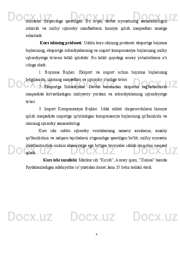 xulosalar   chiqarishga   qaratilgan.   Bu   orqali   davlat   siyosatining   samaradorligini
oshirish   va   milliy   iqtisodiy   manfaatlarni   himoya   qilish   maqsadlari   amalga
oshiriladi.
  Kurs ishining pridmeti : Ushbu kurs ishining predmeti eksportga bojxona
bojlarining, eksportga subsidiyalarning va import kompensasiya bojlarining milliy
iqtisodiyotga   ta'sirini   tahlil   qilishdir.   Bu   tahlil   quyidagi   asosiy   yo'nalishlarni   o'z
ichiga oladi:
1.   Bojxona   Bojlari:   Eksport   va   import   uchun   bojxona   bojlarining
belgilanishi, ularning maqsadlari va iqtisodiy o'sishga ta'siri.
2.   Eksportga   Subsidiyalar:   Davlat   tomonidan   eksportni   rag'batlantirish
maqsadida   ko'rsatiladigan   moliyaviy   yordam   va   subsidiyalarning   iqtisodiyotga
ta'siri.
3.   Import   Kompensasiya   Bojlari:   Ichki   ishlab   chiqaruvchilarni   himoya
qilish   maqsadida   importga   qo'yiladigan   kompensasiya   bojlarining   qo'llanilishi   va
ularning iqtisodiy samaradorligi.
Kurs   ishi   ushbu   iqtisodiy   vositalarning   nazariy   asoslarini,   amaliy
qo'llanilishini va xalqaro tajribalarni o'rganishga qaratilgan bo'lib, milliy siyosatni
shakllantirishda muhim ahamiyatga ega bo'lgan tavsiyalar ishlab chiqishni maqsad
qiladi.
     Kurs ishi  tuzulishi:  Mazkur ish “Kirish”, Asosiy qism, “Xulosa” hamda
foydalaniladigan adabiyotlar r o’ y x atidan iborat. Jami 35 betni tashkil etadi.
4 