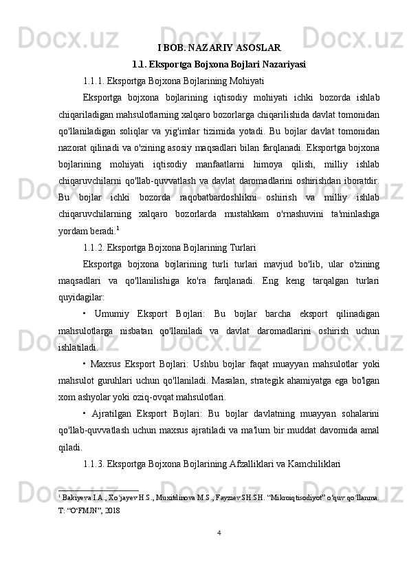 I BOB. NAZARIY ASOSLAR
1.1. Eksportga Bojxona Bojlari Nazariyasi
1.1.1. Eksportga Bojxona Bojlarining Mohiyati
Eksportga   bojxona   bojlarining   iqtisodiy   mohiyati   ichki   bozorda   ishlab
chiqariladigan mahsulotlarning xalqaro bozorlarga chiqarilishida davlat tomonidan
qo'llaniladigan   soliqlar   va   yig'imlar   tizimida   yotadi.   Bu   bojlar   davlat   tomonidan
nazorat qilinadi va o'zining asosiy maqsadlari bilan farqlanadi. Eksportga bojxona
bojlarining   mohiyati   iqtisodiy   manfaatlarni   himoya   qilish,   milliy   ishlab
chiqaruvchilarni   qo'llab-quvvatlash   va   davlat   daromadlarini   oshirishdan   iboratdir.
Bu   bojlar   ichki   bozorda   raqobatbardoshlikni   oshirish   va   milliy   ishlab
chiqaruvchilarning   xalqaro   bozorlarda   mustahkam   o'rnashuvini   ta'minlashga
yordam beradi. 1
1.1.2. Eksportga Bojxona Bojlarining Turlari
Eksportga   bojxona   bojlarining   turli   turlari   mavjud   bo'lib,   ular   o'zining
maqsadlari   va   qo'llanilishiga   ko'ra   farqlanadi.   Eng   keng   tarqalgan   turlari
quyidagilar:
•   Umumiy   Eksport   Bojlari:   Bu   bojlar   barcha   eksport   qilinadigan
mahsulotlarga   nisbatan   qo'llaniladi   va   davlat   daromadlarini   oshirish   uchun
ishlatiladi.
•   Maxsus   Eksport   Bojlari:   Ushbu   bojlar   faqat   muayyan   mahsulotlar   yoki
mahsulot   guruhlari   uchun   qo'llaniladi.   Masalan,   strategik   ahamiyatga   ega   bo'lgan
xom ashyolar yoki oziq-ovqat mahsulotlari.
•   Ajratilgan   Eksport   Bojlari:   Bu   bojlar   davlatning   muayyan   sohalarini
qo'llab-quvvatlash uchun maxsus  ajratiladi  va ma'lum  bir  muddat  davomida amal
qiladi.
1.1.3. Eksportga Bojxona Bojlarining Afzalliklari va Kamchiliklari
1
  Bakiyeva I.A., Xo jayev H.S., Muxitdinova M.S., Fayziev SH.SH. “Mikroiqtisodiyot” o‘quv qo llanma.ʻ ʻ
T: “O‘FMJN”, 2018
4 