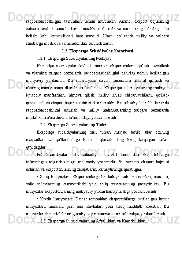 raqobatbardoshligini   ta'minlash   uchun   muhimdir.   Ammo,   eksport   bojlarining
xalqaro   savdo   munosabatlarini   murakkablashtirishi   va   narxlarning   oshishiga   olib
kelishi   kabi   kamchiliklari   ham   mavjud.   Ularni   qo'llashda   milliy   va   xalqaro
shartlarga moslik va samaradorlikni oshirish zarur.
1.2. Eksportga Subsidiyalar Nazariyasi
1.2.1. Eksportga Subsidiyalarning Mohiyati
Eksportga   subsidiyalar   davlat   tomonidan   eksportchilarni   qo'llab-quvvatlash
va   ularning   xalqaro   bozorlarda   raqobatbardoshligini   oshirish   uchun   beriladigan
moliyaviy   yordamdir.   Bu   subsidiyalar   davlat   tomonidan   nazorat   qilinadi   va
o'zining   asosiy   maqsadlari   bilan   farqlanadi.   Eksportga   subsidiyalarning   mohiyati
iqtisodiy   manfaatlarni   himoya   qilish,   milliy   ishlab   chiqaruvchilarni   qo'llab-
quvvatlash va eksport hajmini oshirishdan iboratdir. Bu subsidiyalar ichki bozorda
raqobatbardoshlikni   oshirish   va   milliy   mahsulotlarning   xalqaro   bozorlarda
mustahkam o'rnashuvini ta'minlashga yordam beradi.
1.2.2. Eksportga Subsidiyalarning Turlari
Eksportga   subsidiyalarning   turli   turlari   mavjud   bo'lib,   ular   o'zining
maqsadlari   va   qo'llanilishiga   ko'ra   farqlanadi.   Eng   keng   tarqalgan   turlari
quyidagilar:
Pul   Subsidiyalari:   Bu   subsidiyalar   davlat   tomonidan   eksportchilarga
to'lanadigan   to'g'ridan-to'g'ri   moliyaviy   yordamdir.   Bu   yordam   eksport   hajmini
oshirish va eksportchilarning xarajatlarini kamaytirishga qaratilgan.
•   Soliq   Imtiyozlari:   Eksportchilarga   beriladigan   soliq   imtiyozlari,   masalan,
soliq   to'lovlarining   kamaytirilishi   yoki   soliq   stavkalarining   pasaytirilishi.   Bu
imtiyozlar eksportchilarning moliyaviy yukini kamaytirishga yordam beradi.
•   Kredit   Imtiyozlari:   Davlat   tomonidan   eksportchilarga   beriladigan   kredit
imtiyozlari,   masalan,   past   foiz   stavkalari   yoki   uzoq   muddatli   kreditlar.   Bu
imtiyozlar eksportchilarning moliyaviy imkoniyatlarini oshirishga yordam beradi.
1.2.3. Eksportga Subsidiyalarning Afzalliklari va Kamchiliklari
4 