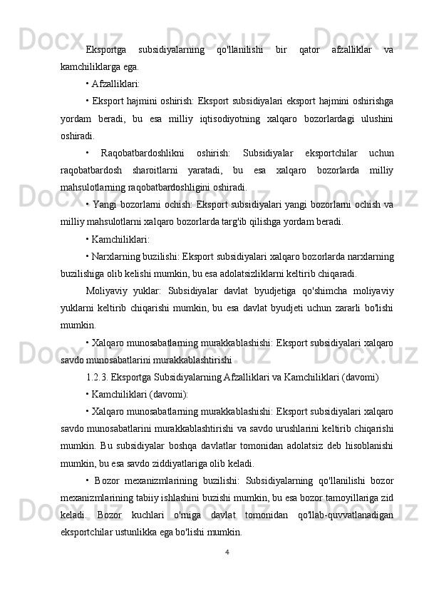 Eksportga   subsidiyalarning   qo'llanilishi   bir   qator   afzalliklar   va
kamchiliklarga ega.
• Afzalliklari:
• Eksport hajmini oshirish: Eksport subsidiyalari eksport hajmini oshirishga
yordam   beradi,   bu   esa   milliy   iqtisodiyotning   xalqaro   bozorlardagi   ulushini
oshiradi.
•   Raqobatbardoshlikni   oshirish:   Subsidiyalar   eksportchilar   uchun
raqobatbardosh   sharoitlarni   yaratadi,   bu   esa   xalqaro   bozorlarda   milliy
mahsulotlarning raqobatbardoshligini oshiradi.
• Yangi bozorlarni ochish: Eksport subsidiyalari yangi bozorlarni ochish va
milliy mahsulotlarni xalqaro bozorlarda targ'ib qilishga yordam beradi.
• Kamchiliklari:
• Narxlarning buzilishi: Eksport subsidiyalari xalqaro bozorlarda narxlarning
buzilishiga olib kelishi mumkin, bu esa adolatsizliklarni keltirib chiqaradi.
Moliyaviy   yuklar:   Subsidiyalar   davlat   byudjetiga   qo'shimcha   moliyaviy
yuklarni   keltirib   chiqarishi   mumkin,   bu   esa   davlat   byudjeti   uchun   zararli   bo'lishi
mumkin.
• Xalqaro munosabatlarning murakkablashishi: Eksport subsidiyalari xalqaro
savdo munosabatlarini murakkablashtirishi
1.2.3. Eksportga Subsidiyalarning Afzalliklari va Kamchiliklari (davomi)
• Kamchiliklari (davomi):
• Xalqaro munosabatlarning murakkablashishi: Eksport subsidiyalari xalqaro
savdo munosabatlarini murakkablashtirishi va savdo urushlarini keltirib chiqarishi
mumkin.   Bu   subsidiyalar   boshqa   davlatlar   tomonidan   adolatsiz   deb   hisoblanishi
mumkin, bu esa savdo ziddiyatlariga olib keladi.
•   Bozor   mexanizmlarining   buzilishi:   Subsidiyalarning   qo'llanilishi   bozor
mexanizmlarining tabiiy ishlashini buzishi mumkin, bu esa bozor tamoyillariga zid
keladi.   Bozor   kuchlari   o'rniga   davlat   tomonidan   qo'llab-quvvatlanadigan
eksportchilar ustunlikka ega bo'lishi mumkin.
4 