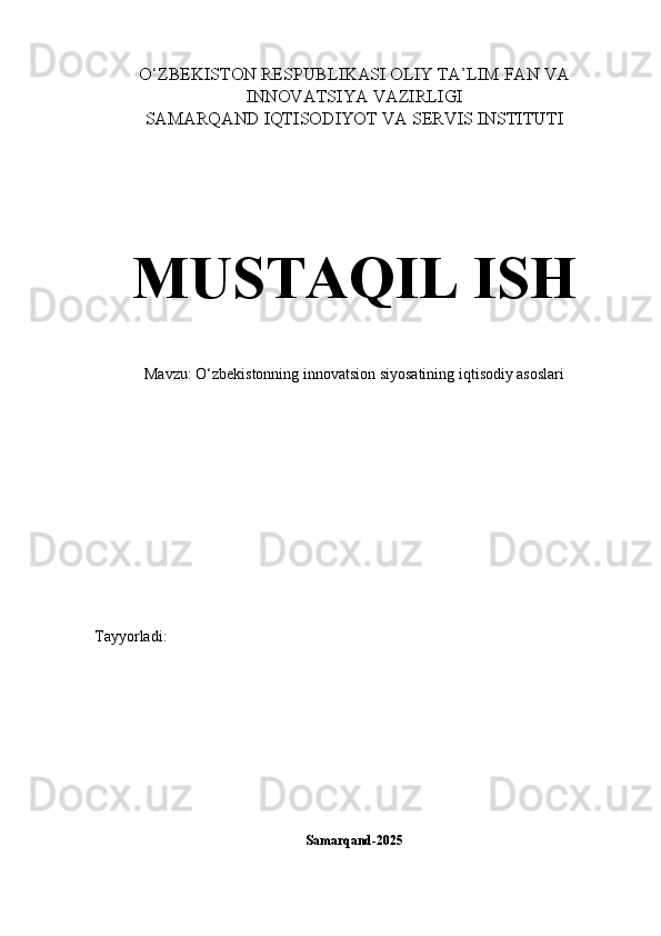 O‘ZBEKISTON RESPUBLIKASI OLIY TA’LIM FAN VA
INNOVATSIYA VAZIRLIGI
SAMARQAND IQTISODIYOT VA SERVIS INSTITUTI
MUSTAQIL ISH
Mavzu: O‘zbekistonning innovatsion siyosatining iqtisodiy asoslari
Tayyorladi: 
Samarqand-2025 