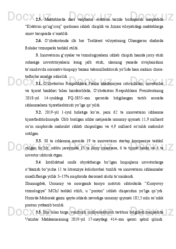 2.5.   Maktablarda   dars   vaqtlarini   elektron   tarzda   boshqarish   maqsadida
“Elektron qo‘ng‘iroq” qurilmasi ishlab chiqildi va Jizzax viloyatidagi maktablarga
sinov tariqasida o‘rnatildi.
2.6.   O‘zbekistonda   ilk   bor   Toshkent   viloyatining   Ohangaron   shahrida
Bolalar texnoparki tashkil etildi.
3.   Innovatsion g‘oyalar va texnologiyalarni ishlab chiqish hamda joriy etish
sohasiga   investitsiyalarni   keng   jalb   etish,   ularning   yanada   rivojlanishini
ta’minlovchi normativ-huquqiy bazani takomillashtirish yo‘lida ham muhim chora-
tadbirlar amalga oshirildi.
3.1.   O‘zbekiston   Respublikasi   Fanlar   akademiyasi   ixtirochilari,   investorlar
va   tijorat   banklari   bilan   hamkorlikda,   O‘zbekiston   Respublikasi   Prezidentining
2018-yil   14-iyuldagi   PQ-3855-son   qarorida   belgilangan   tartib   asosida
ishlanmalarni tijoratlashtirish yo‘lga qo‘yildi.
3.2.   2019-yil   1-iyul   holatiga   ko‘ra,   jami   62   ta   innovatsion   ishlanma
tijoratlashtirilmoqda. Olib borilgan ishlar natijasida umumiy qiymati 11,9 milliard
so‘m   miqdorida   mahsulot   ishlab   chiqarilgan   va   4,9   milliard   so‘mlik   mahsulot
sotilgan.
3.3.   30   ta   ishlanma   asosida   19   ta   innovatsion   startap   kompaniya   tashkil
etilgan   bo‘lib,   ushbu   jarayonda   15   ta   ilmiy   muassasa,   6   ta   tijorat   banki   va   6   ta
investor ishtirok etgan.
3.4 .   Intellektual   mulk   obyektlariga   bo‘lgan   huquqlarni   investorlarga
o‘tkazish  bo‘yicha 11 ta litsenziya kelishuvlari  tuzildi va innovatsion ishlanmalar
mualliflariga yillik 3–15% miqdorida daromad olishi ta’minlandi.
Shuningdek,   Umumiy   va   noorganik   kimyo   instituti   ishtirokida   “Kimyoviy
texnologiya”   MChJ   tashkil   etilib,   u   “ponton”   ishlab   chiqarishni   yo‘lga   qo‘ydi.
Hozirda Muborak gazni qayta ishlash zavodiga umumiy qiymati 182,5 mln so‘mlik
ponton yetkazib berildi.
3.5.  Shu bilan birga, venchurli moliyalashtirish tartibini belgilash maqsadida
Vazirlar   Mahkamasining   2019-yil   17-maydagi   414-son   qarori   qabul   qilindi. 