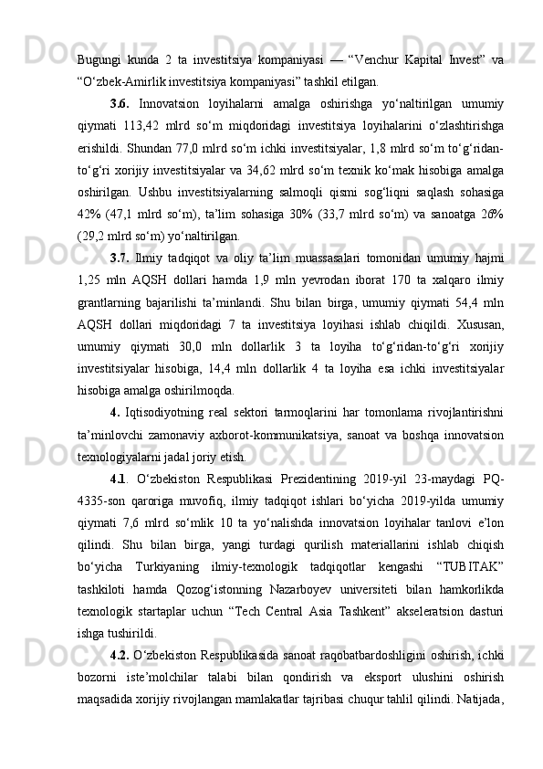 Bugungi   kunda   2   ta   investitsiya   kompaniyasi   —   “Venchur   Kapital   Invest”   va
“O‘zbek-Amirlik investitsiya kompaniyasi” tashkil etilgan.
3.6.   Innovatsion   loyihalarni   amalga   oshirishga   yo‘naltirilgan   umumiy
qiymati   113,42   mlrd   so‘m   miqdoridagi   investitsiya   loyihalarini   o‘zlashtirishga
erishildi. Shundan 77,0 mlrd so‘m ichki investitsiyalar, 1,8 mlrd so‘m to‘g‘ridan-
to‘g‘ri   xorijiy   investitsiyalar   va   34,62   mlrd   so‘m   texnik   ko‘mak   hisobiga   amalga
oshirilgan.   Ushbu   investitsiyalarning   salmoqli   qismi   sog‘liqni   saqlash   sohasiga
42%   (47,1   mlrd   so‘m),   ta’lim   sohasiga   30%   (33,7   mlrd   so‘m)   va   sanoatga   26%
(29,2 mlrd so‘m) yo‘naltirilgan.
3.7.   Ilmiy   tadqiqot   va   oliy   ta’lim   muassasalari   tomonidan   umumiy   hajmi
1,25   mln   AQSH   dollari   hamda   1,9   mln   yevrodan   iborat   170   ta   xalqaro   ilmiy
grantlarning   bajarilishi   ta’minlandi.   Shu   bilan   birga,   umumiy   qiymati   54,4   mln
AQSH   dollari   miqdoridagi   7   ta   investitsiya   loyihasi   ishlab   chiqildi.   Xususan,
umumiy   qiymati   30,0   mln   dollarlik   3   ta   loyiha   to‘g‘ridan-to‘g‘ri   xorijiy
investitsiyalar   hisobiga,   14,4   mln   dollarlik   4   ta   loyiha   esa   ichki   investitsiyalar
hisobiga amalga oshirilmoqda.
4.   Iqtisodiyotning   real   sektori   tarmoqlarini   har   tomonlama   rivojlantirishni
ta’minlovchi   zamonaviy   axborot-kommunikatsiya,   sanoat   va   boshqa   innovatsion
texnologiyalarni jadal joriy etish.
4.1 .   O‘zbekiston   Respublikasi   Prezidentining   2019-yil   23-maydagi   PQ-
4335-son   qaroriga   muvofiq,   ilmiy   tadqiqot   ishlari   bo‘yicha   2019-yilda   umumiy
qiymati   7,6   mlrd   so‘mlik   10   ta   yo‘nalishda   innovatsion   loyihalar   tanlovi   e’lon
qilindi.   Shu   bilan   birga,   yangi   turdagi   qurilish   materiallarini   ishlab   chiqish
bo‘yicha   Turkiyaning   ilmiy-texnologik   tadqiqotlar   kengashi   “TUBITAK”
tashkiloti   hamda   Qozog‘istonning   Nazarboyev   universiteti   bilan   hamkorlikda
texnologik   startaplar   uchun   “Tech   Central   Asia   Tashkent”   akseleratsion   dasturi
ishga tushirildi.
4.2.   O‘zbekiston  Respublikasida  sanoat   raqobatbardoshligini   oshirish,  ichki
bozorni   iste’molchilar   talabi   bilan   qondirish   va   eksport   ulushini   oshirish
maqsadida xorijiy rivojlangan mamlakatlar tajribasi chuqur tahlil qilindi. Natijada, 